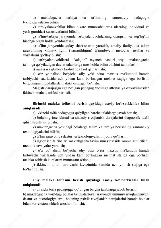 lig‘ini hisobga olgan holda yondoshishi; d) ta'lim jarayonida qulay shart-sharoit yaratish, amaliy faoliyatida ta'lim jarayonining xilma-xilligini (variantliligini) ta'minlovchi metodlar, usullar va vositalarni qo‘llay olishi; e) tarbiyalanuvchilarni “bolajon” tayanch dasturi orqali maktabgacha ta'limga qo‘yiladigan davlat talablariga mos holda bilim olishini ta'minlashi; j) muassasa ijtimoiy faoliyatida faol qatnashishi; z) o‘z yo‘nalishi bo‘yicha oliy yoki o‘rta maxsus ma'lumotli hamda tarbiyachi vazifasida uch yildan kam bo‘lmagan mehnat stajiga ega bo‘lishi, belgilangan muddatlarda malaka oshirgan bo‘lishi. magistr darajasiga ega bo‘lgan pedagog xodimga attestasiya o‘tkazilmasdan ikkinchi malaka toifasi beriladi. birinchi malaka toifasini berish quyidagi asosiy ko‘rsatkichlar bilan aniqlanadi: a) ikkinchi toifa pedagogga qo‘yilgan barcha talablarga javob berish; b) bolaning intellektual va shaxsiy rivojlanish darajalarini diagnostik taxlil qilish usullarini bilishi; v) maktabgacha yoshdagi bolalarga ta'lim va tarbiya berishning zamonaviy texnologiyalarini bilishi; g) ta'lim jarayonida dastur va texnologiyalarni ijodiy qo‘llashi; d) ilg‘or ish tajribalari maktabgacha ta'lim muassasasida ommalashtirilishi, metodik tavsiyalar yaratish; e) o‘z yo‘nalishi bo‘yicha oliy yoki o‘rta …