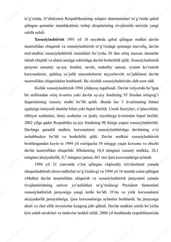 el investitsiyalari to’g’risida, o’zbekiston respublikasining xalqaro shartnomalari to’g’risida qabul qilingan qonunlar mamlakatimiz tashqi aloqalarining rivojlanishi tarixida yangi sahifa ochdi. xususiylashtirish 1991 yil 18 noyabrda qabul qilingan mulkni davlat tasarrufidan chiqarish va xususiylashtirish to’g’risidagi qonunga muvofiq, davlat mol-mulkni xususiylashtirish masalalari bo’yicha 20 dan ortiq maxsus dasturlar ishlab chiqildi va ularni amalga oshirishga davlat boshchilik qildi. xususiylashtirish jarayoni umumiy uy-joy fondini, savdo, mahalliy sanoat, xizmat ko’rsatish korxonalarini, qishloq xo’jalik maxsulotlarini tayyorlovchi xo’jaliklarni davlat tasarrufidan chiqarishdan boshlandi. bu «kichik xususiylashtirish» deb nom oldi. kichik xususiylashtirish 1994 yildayoq tugallandi. davlat ixtiyorida bo’lgan bir milliondan ortiq kvartira yoki davlat uy-joy fondining 95 foizdan ortiqrog’i fuqarolarning xususiy mulki bo’lib qoldi. bunda har 3 kvartiraning bittasi egalariga imtiyozli shartlar bilan yoki bepul berildi. urush faxriylari, o’qituvchilar, tibbiyot xodimlari, ilmiy xodimlar va ijodiy ziyolilarga kvartiralar bepul berildi. 2002 yilga qadar respublika uy-joy fondining 98 foizga yaqini xususiylashtirildi. davlatga qarashli mulkni, korxonalarni xususiylashtirishga davlatning o’zi tashabbuskor bo’ldi va boshchilik …