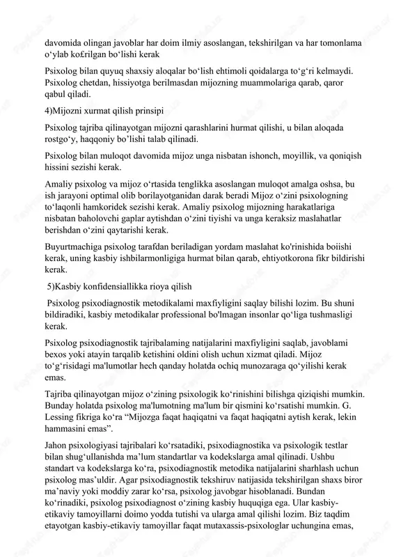 aytmasligini nazarda tutisb kerak. gippokrat tomondan tuzilgan bu zarar yetkazish etikaviy qoida nafaqat shifokorlar, psixologlar uchun ham juda muhim. psixologning olib borgan psixologik jarayonlari insonning sog‘ligiga, jamiyatdagi o‘miga, qiziqishlariga zarar yetkazmasligi lozim. bundan tashqari, psixologik tahlil javoblaridan xabari bor insonlar ham tekshiriluvchiga zarar yetkazmasliklarini ta'minlash zarur. buning uchun psixolog o‘z takliflarini shakllantirib, ularni saqlanishini tartibga soladi. 3)obyektivlik prinsipi psixolog har qanday insonga nisbatan boshqacha qarashga yo‘l qo‘ya olmaydi. har qanday sharoitda ham obyektiv bo‘lish, boshqalar fikri ta'siriga tushmasligi kerak. tajriba olib borilayotgan insonning yuridik va jamoatdagi o‘mi, boshqalaming unga nisbatan ijobiy yoki salbiy qarashiari psixolog fikriga ta'sir etmasiigi lozim. ish davomida olingan javoblar har doim ilmiy asoslangan, tekshirilgan va har tomonlama o‘ylab ko£rilgan bo‘lishi kerak psixolog bilan quyuq shaxsiy aloqalar bo‘lish ehtimoli qoidalarga to‘g‘ri kelmaydi. psixolog chetdan, hissiyotga berilmasdan mijozning muammolariga qarab, qaror qabul qiladi. 4)mijozni xurmat qilish prinsipi psixolog tajriba qilinayotgan mijozni qarashlarini hurmat qilishi, u bilan aloqada rostgo‘y, …