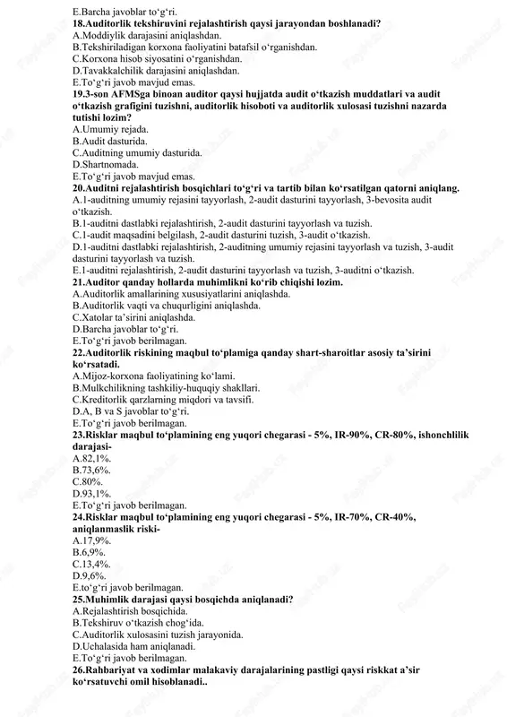 k tashkiloti xo‘jalik yurituvchi subyektga pult o‘laganidan so‘ng boshlanadi. c.auditorlik tashkiloti bilan xo‘jalik yurituvchi subyekt o‘rtasida shartnoma tuzilgunga qadar boshlanadi. d.auditorlik tashkiloti bilan ekspert o‘rtasida shartnoma tuzilgunga qadar boshlanadi. e.to‘g‘ri javob mavjud emas. 15.3-son afmsga muvofiq auditni rejalashtirish necha bosqichga bo‘linadi? a.2. b.3. c.4. d.5. e.to‘g‘ri javob mavjud emas. 16.rejalashtirishning qaysi tamoyili tekshiruvda ishtirok etadigan auditorlarga kelishilgan topshiriqlar belgilanishi va rejalashtirish bosqichlarining muddatlar hamda tarkibiy bo‘linmalar bo‘yicha bog‘liqligida ifodalanadi? a.mustaqillik. b.uzluksizlik. c.oshkoralik. d.konfidentsiallik. e.to‘g‘rijavobmavjudemas. 17auditorning umumiy rejasida qanday ko‘rsatkichlar aks ettiriladi? a.audit o‘tkazish muddati. b.amalga oshiriladigan ishlarning davomiyligi. c.auditor qo‘llaydigan usullar. d.bajariladigan ishlar hajmi. e.barcha javoblar to‘g‘ri. 18.auditorlik tekshiruvini rejalashtirish qaysi jarayondan boshlanadi? a.moddiylik darajasini aniqlashdan. b.tekshiriladigan korxona faoliyatini batafsil o‘rganishdan. c.korxona hisob siyosatini o‘rganishdan. d.tavakkalchilik darajasini aniqlashdan. e.to‘g‘ri javob mavjud emas. 19.3-son afmsga binoan auditor qaysi hujjatda audit o‘tkazish muddatlari va audit o‘tkazish grafigini tuzishni, auditorlik hisoboti va auditorlik xulosasi tuzishni nazarda tutishi lozim? a.umumiy rejada. b.audit dasturida. c.auditning …