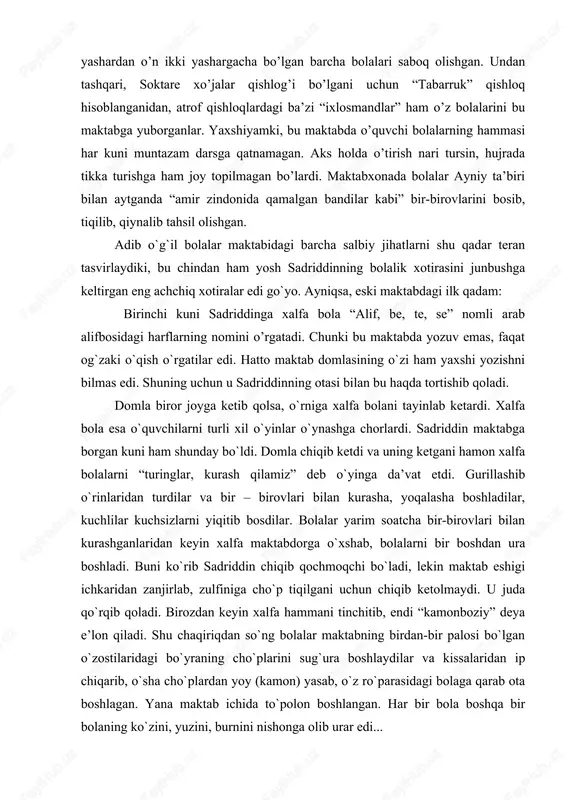 shqari, soktare xo’jalar qishlog’i bo’lgani uchun “tabarruk” qishloq hisoblanganidan, atrof qishloqlardagi ba’zi “ixlosmandlar” ham o’z bolalarini bu maktabga yuborganlar. yaxshiyamki, bu maktabda o’quvchi bolalarning hammasi har kuni muntazam darsga qatnamagan. aks holda o’tirish nari tursin, hujrada tikka turishga ham joy topilmagan bo’lardi. maktabxonada bolalar ayniy ta’biri bilan aytganda “amir zindonida qamalgan bandilar kabi” bir-birovlarini bosib, tiqilib, qiynalib tahsil olishgan. adib o`g`il bolalar maktabidagi barcha salbiy jihatlarni shu qadar teran tasvirlaydiki, bu chindan ham yosh sadriddinning bolalik xotirasini junbushga keltirgan eng achchiq xotiralar edi go`yo. ayniqsa, eski maktabdagi ilk qadam: birinchi kuni sadriddinga xalfa bola “alif, be, te, se” nomli arab alifbosidagi harflarning nomini o’rgatadi. chunki bu maktabda yozuv emas, faqat og`zaki o`qish o`rgatilar edi. hatto maktab domlasining o`zi ham yaxshi yozishni bilmas edi. shuning uchun u sadriddinning otasi bilan bu haqda tortishib qoladi. domla biror joyga ketib qolsa, o`rniga xalfa bolani tayinlab ketardi. xalfa bola esa o`quvchilarni turli xil o`yinlar …