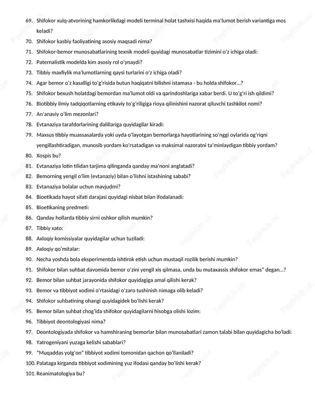 texnik modeli quyidagi munosabatlar tizimini o‘z ichiga oladi: 72. paternalistik modelda kim asosiy rol o‘ynaydi? 73. tibbiy maxfiylik ma’lumotlarning qaysi turlarini o‘z ichiga oladi? 74. agar bemor o‘z kasalligi to‘g‘risida butun haqiqatni bilishni istamasa - bu holda shifokor…? 75. shifokor bexush holatdagi bemordan ma’lumot oldi va qarindoshlariga xabar berdi. u to‘g‘ri ish qildimi? 76. biotibbiy ilmiy tadqiqotlarning etikaviy to‘g‘riligiga rioya qilinishini nazorat qiluvchi tashkilot nomi? 77. an’anaviy o‘lim mezonlari? 78. evtanaziya tarafdorlarining dalillariga quyidagilar kiradi: 79. maxsus tibbiy muassasalarda yoki uyda o‘layotgan bemorlarga hayotlarining so‘nggi oylarida og‘riqni yengillashtiradigan, munosib yordam ko‘rsatadigan va maksimal nazoratni ta’minlaydigan tibbiy yordam? 80. xospis bu? 81. evtanaziya lotin tilidan tarjima qilinganda qanday ma’noni anglatadi? 82. bemorning yengil o‘lim (evtanaziy) bilan o‘lishni istashining sababi? 83. evtanaziya bolalar uchun mavjudmi? 84. bioetikada hayot sifati darajasi quyidagi nisbat bilan ifodalanadi: 85. bioetikaning predmeti: 86. qanday hollarda tibbiy sirni oshkor qilish mumkin? 87. tibbiy xato: 88. axloqiy komissiyalar quyidagilar …