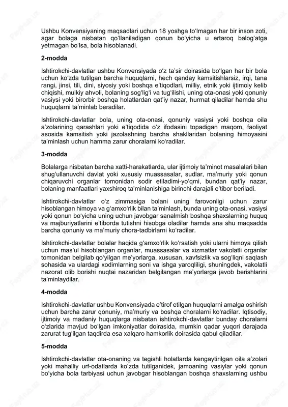 da, jumladan, rivojlanayotgan mamlakatlarda bolalarning turmush sharoitlarini yaxshilash uchun xalqaro hamkorlik qilishning muhimligini e’tirof etib, quyidagilar haqida kelishib oldilar: i qism 1-modda ushbu konvensiyaning maqsadlari uchun 18 yoshga to‘lmagan har bir inson zoti, agar bolaga nisbatan qo‘llaniladigan qonun bo‘yicha u ertaroq balog‘atga yetmagan bo‘lsa, bola hisoblanadi. 2-modda ishtirokchi-davlatlar ushbu konvensiyada o‘z ta’sir doirasida bo‘lgan har bir bola uchun ko‘zda tutilgan barcha huquqlarni, hech qanday kamsitishlarsiz, irqi, tana rangi, jinsi, tili, dini, siyosiy yoki boshqa e’tiqodlari, milliy, etnik yoki ijtimoiy kelib chiqishi, mulkiy ahvoli, bolaning sog‘lig‘i va tug‘ilishi, uning ota-onasi yoki qonuniy vasiysi yoki birorbir boshqa holatlardan qat’iy nazar, hurmat qiladilar hamda shu huquqlarni ta’minlab beradilar. ishtirokchi-davlatlar bola, uning ota-onasi, qonuniy vasiysi yoki boshqa oila a’zolarining qarashlari yoki e’tiqodida o‘z ifodasini topadigan maqom, faoliyat asosida kamsitish yoki jazolashning barcha shakllaridan bolaning himoyasini ta’minlash uchun hamma zarur choralarni ko‘radilar. 3-modda bolalarga nisbatan barcha xatti-harakatlarda, ular ijtimoiy ta’minot masalalari bilan shug‘ullanuvchi davlat yoki …