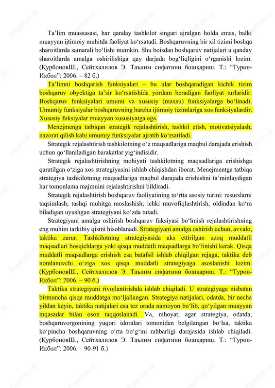 2006. – 74-75 b.) shuni qayd qilish kerakki, ta’lim tizimining omili modeliga muvofiq unga quyidagi to‘rt yo‘nalish bo‘yicha ta’sir ko‘rsatish mumkin: 1) tizimning tashqi manbalariga, ya’ni uning tashqarida faoliyat ko‘rsatishini keltirib chiqaruvchi va belgilovchi sabablariga ta’sir ko‘rsatish; 2) ta’lim tizimining ichki manbalariga, ya’ni uning ichidan faoliyat ko‘rsatishini keltirib chiqaruvchi va belgilovchi sabablariga ta’sir ko‘rsatish; 3) ta’lim jarayoni shart-sharoitlariga ta’sir ko‘rsatish 4) ta’lim jarayoni omillariga, ya’ni uning ayrim o‘zgaruvchan modellariga ta’sir etuvchi sabablarga ta’sir ko‘rsatish. (qurbonovsh., seytxalilov e. ta'lim sifatini boshqarish. t.: “turon-iqbol”: 2006. – 77 b.) … boshqaruv tizimi xususiyatlari, boshqaruv jarayoni tavsiflari hamda turli tashqi va ichki sharoitlarda faoliyat yuritish va rivojlanish natijlari o‘rtasida qonuniy aloqalar alohida ilmiy fan bo‘lgan boshqaruvning umumiy vazifasi hisoblanadi. (qurbonovsh., seytxalilov e. ta'lim sifatini boshqarish. t.: “turon-iqbol”: 2006. – 81 b.) ta’lim muassasasi, har qanday tashkilot singari ajralgan holda emas, balki muayyan ijtimoiy muhitda faoliyat ko‘rsatadi. boshqaruvning bir xil tizimi boshqa sharoitlarda samarali bo‘lishi …