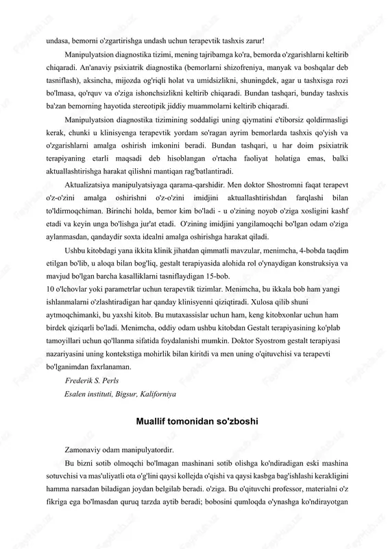 shqaradigan odamlar sifatida belgilaydi. terapevtik maqsad - o'zini va boshqalarni narsa sifatida emas, balki shaxs sifatida qadrlaydigan va o'z-o'zini buzish manipulyatsiyalarini o'z-o'zini amalga oshirish imkoniyatlariga aylantiradigan shaxsga aylanish. o'ylaymanki, har birimiz - nafaqat "kasal" yoki nevroz deb ataladiganlar - o'z manipulyatsiyalarimizni tushunishdan foyda olishimiz mumkin. doktor sjostromning manipulyatsiyani aniqroq tasvirlashga urinishlari shu sababli mening "yuqori it - pastki it" tasnifiga asoslangan diagnostika tizimi amaliy qiziqish uyg'otadi. an'anaviy tibbiy diagnostika tizimining maqsadi tegishli davolash usulini aniqlashdir. biroq, an'anaviy psixiatriya tizimida bunday maqsad yo'q, chunki tashxis nima bo'lishidan qat'i nazar, aslida psixoterapevtik usullar bir xil! glasser yozganidek, "psixoterapiya skarlatina, sifilis yoki bezgak tashxisi qo'yilgandan keyin o'ziga xos va individual davolashga ega emas". shunday qilib, mening fikrimcha, syostrom ta'riflagan manipulyatsion diagnostika tizimi ancha foydalidir, chunki birinchidan, u bemorlarning manipulyatsion uslublarining asl mohiyatini ifodalaydi, ikkinchidan, bemorning manipulyatsion tizimini diagnostika qilish ham uni qo'zg'atish yoki rag'batlantirishdir. o'z-o'zini anglash uchun. tibbiy tashxis shifokorni o'zgarishlar qilishga undasa, …