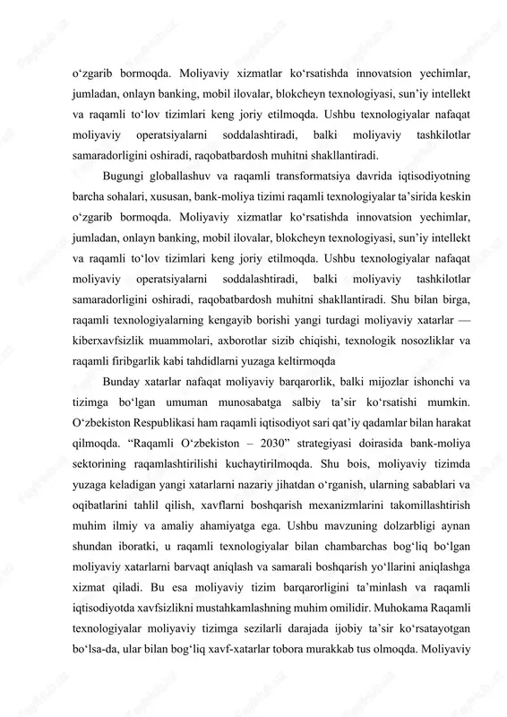 sohalari, xususan, bank-moliya tizimi raqamli texnologiyalar ta’sirida keskin o‘zgarib bormoqda. moliyaviy xizmatlar ko‘rsatishda innovatsion yechimlar, jumladan, onlayn banking, mobil ilovalar, blokcheyn texnologiyasi, sun’iy intellekt va raqamli to‘lov tizimlari keng joriy etilmoqda. ushbu texnologiyalar nafaqat moliyaviy operatsiyalarni soddalashtiradi, balki moliyaviy tashkilotlar samaradorligini oshiradi, raqobatbardosh muhitni shakllantiradi. bugungi globallashuv va raqamli transformatsiya davrida iqtisodiyotning barcha sohalari, xususan, bank-moliya tizimi raqamli texnologiyalar ta’sirida keskin o‘zgarib bormoqda. moliyaviy xizmatlar ko‘rsatishda innovatsion yechimlar, jumladan, onlayn banking, mobil ilovalar, blokcheyn texnologiyasi, sun’iy intellekt va raqamli to‘lov tizimlari keng joriy etilmoqda. ushbu texnologiyalar nafaqat moliyaviy operatsiyalarni soddalashtiradi, balki moliyaviy tashkilotlar samaradorligini oshiradi, raqobatbardosh muhitni shakllantiradi. shu bilan birga, raqamli texnologiyalarning kengayib borishi yangi turdagi moliyaviy xatarlar — kiberxavfsizlik muammolari, axborotlar sizib chiqishi, texnologik nosozliklar va raqamli firibgarlik kabi tahdidlarni yuzaga keltirmoqda bunday xatarlar nafaqat moliyaviy barqarorlik, balki mijozlar ishonchi va tizimga bo‘lgan umuman munosabatga salbiy ta’sir ko‘rsatishi mumkin. o‘zbekiston respublikasi ham raqamli iqtisodiyot sari qat’iy qadamlar bilan …