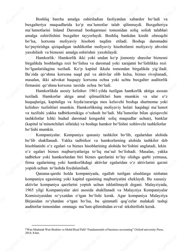 arini to‘lay olishga qurbi yetmasa, firma egalarining yoki hamkorlikdagi aktivlar egalaridan o‘z aktivlarini qarzni yopish uchun to‘lashda foydalaniladi. qarama-qarshi holda kompaniyada, egallab turilgan ulushlarga nisbatan kompaniya egasining yoki kapital egasining majburiyatini cheklaydi. bu xususiy aktivlar kompaniya qarzlarini yopish uchun ishlatilmaydi degani. malayziyada, 1965 yilgi kompaniyalar akti asosida shakllanadi va malayziya kompaniyalar komissiyasidan ro‘yxatdan o‘tgan bo‘lishi kerak. agar kompaniya malayziya birjasidan ro‘yhatdan o‘tgan bo‘lsa, bu qimmatli qog’ozlar malakali tashqi auditorlar tomonidan ommaga ma’lum qilinishidan avval tekshirilishi kerak. 2 wan madznah wan ibrahim va mohd rizal palil “fundamentals of business accounting” oxford university press, 2014; 8-bet. 15-jadval biznes tashkiloti turlarining kuchli va nozik tomonlari3 biznes turlari kuchli tomonlari nozik tomonlari yakka tadbirkor  cheklanmagan majburiyat mavjud (kamida bitta hamkorning cheklanmagan majburiyati mavjud)  foyda hamkorlar orasida taqsimlanishi kerak  hamkorlar o‘rtasida kelishmovchiliklar kelib chiqishi mumkin  hamkorlikni tugatish shartlari aniq sharoitlarga bog’liq bo‘ladi  katta miqdorda foyda solig’i mavjud  ko‘plab davlat …
