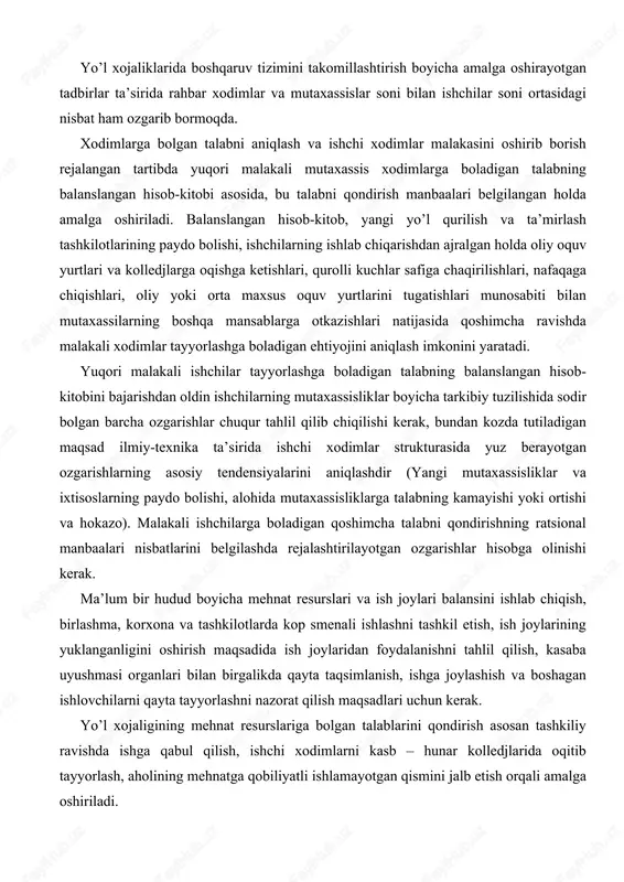 ilmiy-texnika ta’sirida ishchi xodimlar strukturasida yuz berayotgan ozgarishlarning asosiy tendensiyalarini aniqlashdir (yangi mutaxassisliklar va ixtisoslarning paydo bolishi, alohida mutaxassisliklarga talabning kamayishi yoki ortishi va hokazo). malakali ishchilarga boladigan qoshimcha talabni qondirishning ratsional manbaalari nisbatlarini belgilashda rejalashtirilayotgan ozgarishlar hisobga olinishi kerak. ma’lum bir hudud boyicha mehnat resurslari va ish joylari balansini ishlab chiqish, birlashma, korxona va tashkilotlarda kop smenali ishlashni tashkil etish, ish joylarining yuklanganligini oshirish maqsadida ish joylaridan foydalanishni tahlil qilish, kasaba uyushmasi organlari bilan birgalikda qayta taqsimlanish, ishga joylashish va boshagan ishlovchilarni qayta tayyorlashni nazorat qilish maqsadlari uchun kerak. yo’l xojaligining mehnat resurslariga bolgan talablarini qondirish asosan tashkiliy ravishda ishga qabul qilish, ishchi xodimlarni kasb – hunar kolledjlarida oqitib tayyorlash, aholining mehnatga qobiliyatli ishlamayotgan qismini jalb etish orqali amalga oshiriladi. tashkiliy ravishda ishga olinishi kerak boladigan ishchilar sonining rejaviy miqdori, qoshimcha ravishda ishchilarga boladigan talab bilan reja boyicha kolledjlarni tugatgan shaxslar, umumiy ta’lim maktablarini bitirganlar, zahiraga boshatilgan askarlar, uylarida …