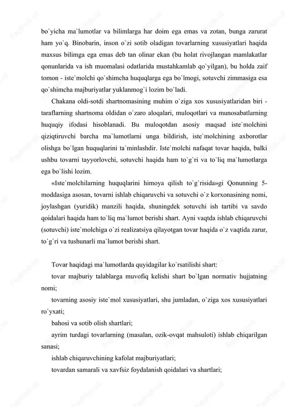 var haqidagi ma`lumotlarda quyidagilar ko`rsatilishi shart: tovar majburiy talablarga muvofiq kelishi shart bo`lgan normativ hujjatning nomi; tovarning asosiy iste`mol xususiyatlari, shu jumladan, o`ziga xos xususiyatlari ro`yxati; bahosi va sotib olish shartlari; ayrim turdagi tovarlarning (masalan, ozik-ovqat mahsuloti) ishlab chiqarilgan sanasi; ishlab chiqaruvchining kafolat majburiyatlari; tovardan samarali va xavfsiz foydalanish qoidalari va shartlari; tovarning xizmat (yaroqlilik) muddati va ushbu muddat o`tishi oqibatlari; ishlab chiqaruvchining nomi, mulkchilik shakli, ruyxatga olish va litsenziya guvohnomasining nomeri; ishlab chiqaruvchining hamda ular iste`molchidan da`vo qabul qilishga vakolat bergan, shuningdek, ta`mirlash ishlarini bajaradigan va texnikaviy xizmat ko`rsatadigan korxonalarning manzillari; tovarlarni saqlash, xavfsiz utilizatsiya qilish usullari hamda qoidalari. agar tovar sertifikatlashtirilishi lozim bo`lsa, sertifikatga doir ma`lumotlar. tovar haqida noto`g`ri ma`lumot berilgan taqdirda yoki bu ma`lumotlar yetarli darajada to`liq bo`lmasa va buning oqibatida iste`molchi zarur iste`mol xossalariga ega bo`lmagan tovar sotib olishiga sabab bo`lsa, xaridor shartnomani bekor qilishga va o`ziga yetkazilgan zararlarning qoplanishini talab qilishga haqli. sotib olingan tovar …