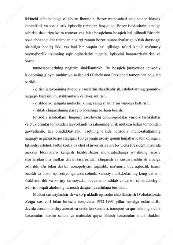i tugatilib, ma'muriy buyruqbozlik tizimi buzildi va bozor iqtisodiyotiga asos solindi, xususiy mulkdorlarning keng qatlami shakllantirildi va xorijiy sarmoyadan foydalanib, ishlab chiqarish samaradorligin oshirish orqali aholining turmush darajasi yaxshilana boshladi. mulkni xususiylashtirish va ko`p ukladli iqtisodni shakllantirish o`zbekistonda o`ziga xos yo`l bilan birinchi bosqichda 1992-1993 yillari amalga oshirildi.bu davrda asosan maishiy xizmat va savdo korxonalari, transport va qurilishning kichik korxonalari, davlat sanoat va mahsulot qayta ishlash korxonalari mulk shaklini o`zgartirdi. bular mulkning ijara, jamoa va aktsiyadorlik shakliga aylantirildi. uy-joylar keng miqyosda xususiylashtirilib, aholining ayrim qismiga tekin, boshqa qismiga esa arzon narxda xususiy mulk etib berildi. dastlabki davrning o`zida qishloq xo`jaligida 770 kolxoz va davlat xo`jaliklari xususiylashtirildi, jamoa va ijara xo`jaliklariga aylantirildi. lekin qishloqda bu jarayon sekin va qiyinchiliklar bilan amalgan oshirildi. agrar sohadagi byurokratik boshqaruv tizimining har xil to`siqlari qishloqda islohotlarning borishiga xalaqit berardi. mulkning davlat tasarrufidan chiqarish jarayonining birinchi bosqichidagi eng muhim xulosa mulkdorlar sinfining shakllana boshlagani bo`ldi.davlat mulkini …