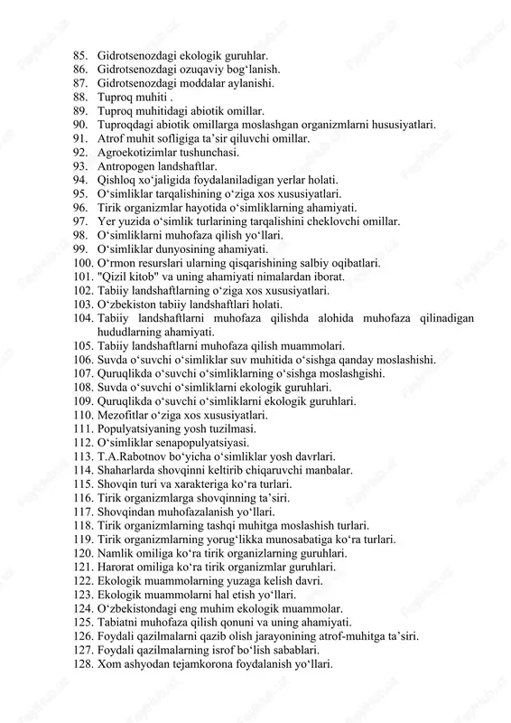 o‘zbekiston “qizil kitobi”ga kiritilgan o‘simlik turlari. 77. o‘zbekiston “qizil kitobi”ga kiritilgan hayvon turlari. 78. barqaror rivojlanish nima? 79. ekologik barqaror rivojlanish strategiyasi va modeli 80. o‘zbekistonning barqaror rivojlanish ekologik siyosati. 81. ekologik ong. 82. ekologik madaniyat. 83. ekologik madaniyatli shaxs. 84. gidrotsenozning o‘ziga xos hususiyatlari. 85. gidrotsenozdagi ekologik guruhlar. 86. gidrotsenozdagi ozuqaviy bog‘lanish. 87. gidrotsenozdagi moddalar aylanishi. 88. tuproq muhiti . 89. tuproq muhitidagi abiotik omillar. 90. tuproqdagi abiotik omillarga moslashgan organizmlarni hususiyatlari. 91. atrof muhit sofligiga ta’sir qiluvchi omillar. 92. agroekotizimlar tushunchasi. 93. antropogen landshaftlar. 94. qishloq xo‘jaligida foydalaniladigan yerlar holati. 95. o‘simliklar tarqalishining o‘ziga xos xususiyatlari. 96. tirik organizmlar hayotida o‘simliklarning ahamiyati. 97. yer yuzida o‘simlik turlarining tarqalishini cheklovchi omillar. 98. o‘simliklarni muhofaza qilish yo‘llari. 99. o‘simliklar dunyosining ahamiyati. 100. o‘rmon resurslari ularning qisqarishining salbiy oqibatlari. 101. "qizil kitob" va uning ahamiyati nimalardan iborat. 102. tabiiy landshaftlarning o‘ziga xos xususiyatlari. 103. o‘zbekiston tabiiy landshaftlari holati. 104. tabiiy landshaftlarni …