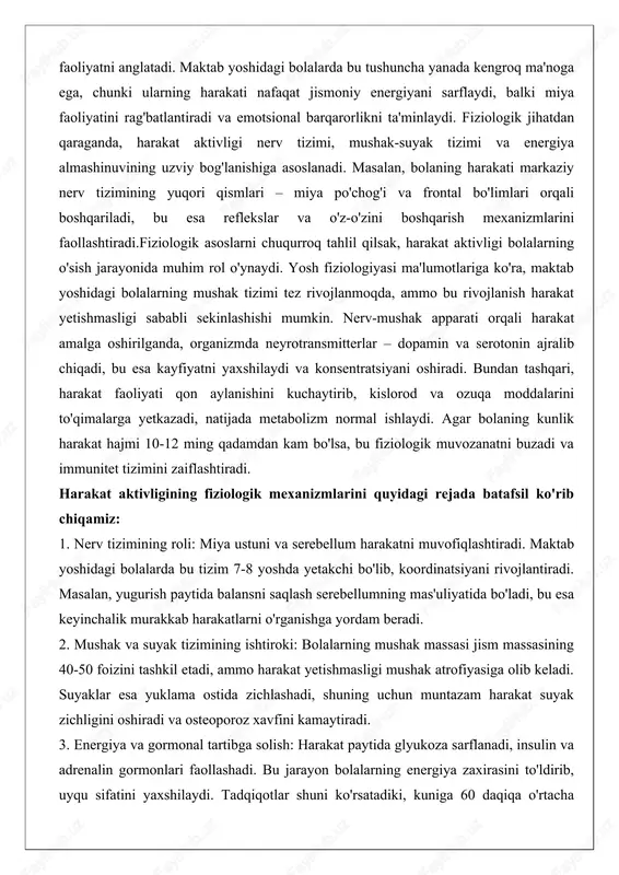 rejada batafsil ko'rib chiqamiz: 1. nerv tizimining roli: miya ustuni va serebellum harakatni muvofiqlashtiradi. maktab yoshidagi bolalarda bu tizim 7-8 yoshda yetakchi bo'lib, koordinatsiyani rivojlantiradi. masalan, yugurish paytida balansni saqlash serebellumning mas'uliyatida bo'ladi, bu esa keyinchalik murakkab harakatlarni o'rganishga yordam beradi. 2. mushak va suyak tizimining ishtiroki: bolalarning mushak massasi jism massasining 40-50 foizini tashkil etadi, ammo harakat yetishmasligi mushak atrofiyasiga olib keladi. suyaklar esa yuklama ostida zichlashadi, shuning uchun muntazam harakat suyak zichligini oshiradi va osteoporoz xavfini kamaytiradi. 3. energiya va gormonal tartibga solish: harakat paytida glyukoza sarflanadi, insulin va adrenalin gormonlari faollashadi. bu jarayon bolalarning energiya zaxirasini to'ldirib, uyqu sifatini yaxshilaydi. tadqiqotlar shuni ko'rsatadiki, kuniga 60 daqiqa o'rtacha harakat faoliyati bolalarning yurak-qon tomir tizimini mustahkamlaydi.ushbu fiziologik asoslarni amaliyotda qo'llash uchun ota-onalar va pedagoglar bolalarga har kuni ochiq havoda o'ynashga imkon berishi kerak. masalan, maktabda dars oralarida qisqa harakat mashqlari o'tkazish nerv tizimini dam oladi va o'quv jarayonini samaraliroq …