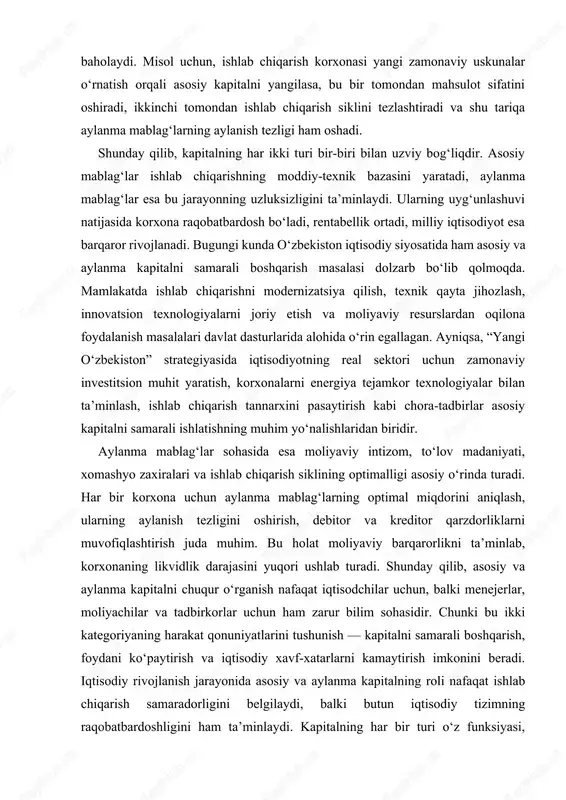 qali baholaydi. misol uchun, ishlab chiqarish korxonasi yangi zamonaviy uskunalar o‘rnatish orqali asosiy kapitalni yangilasa, bu bir tomondan mahsulot sifatini oshiradi, ikkinchi tomondan ishlab chiqarish siklini tezlashtiradi va shu tariqa aylanma mablag‘larning aylanish tezligi ham oshadi. shunday qilib, kapitalning har ikki turi bir-biri bilan uzviy bog‘liqdir. asosiy mablag‘lar ishlab chiqarishning moddiy-texnik bazasini yaratadi, aylanma mablag‘lar esa bu jarayonning uzluksizligini ta’minlaydi. ularning uyg‘unlashuvi natijasida korxona raqobatbardosh bo‘ladi, rentabellik ortadi, milliy iqtisodiyot esa barqaror rivojlanadi. bugungi kunda o‘zbekiston iqtisodiy siyosatida ham asosiy va aylanma kapitalni samarali boshqarish masalasi dolzarb bo‘lib qolmoqda. mamlakatda ishlab chiqarishni modernizatsiya qilish, texnik qayta jihozlash, innovatsion texnologiyalarni joriy etish va moliyaviy resurslardan oqilona foydalanish masalalari davlat dasturlarida alohida o‘rin egallagan. ayniqsa, “yangi o‘zbekiston” strategiyasida iqtisodiyotning real sektori uchun zamonaviy investitsion muhit yaratish, korxonalarni energiya tejamkor texnologiyalar bilan ta’minlash, ishlab chiqarish tannarxini pasaytirish kabi chora-tadbirlar asosiy kapitalni samarali ishlatishning muhim yo‘nalishlaridan biridir. aylanma mablag‘lar sohasida esa moliyaviy intizom, to‘lov …