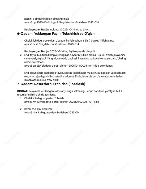 eou. [info] 2025-10-14 22:17:05 - order #54321 confirmed. 5-qadam: faylni s3'ga yuklash (obyekt sifatida) 1. terminalda online-sore-logs papkasiga o'ing. 2. faylni s3 chelagingizga nusxalash uchun cp (copy) buyrug'idan foydalaning (chelak nomini o'zingizniki bilan almashiring) aws s3 cp 2025-10-14.log s3//bigdaa-dars8-alisher-20251014 kutilayotgan natija: upload ./2025-10-14.log o s3//... 6-qadam: yuklangan faylni tekshirish va o'qish 1. chelak ichidagi obyeklar ro'yxaini ko'rish uchun ls (lis) buyrug'ini ishlaing aws s3 ls s3//bigdaa-dars8-alisher-20251014 kutilayotgan natija: 2025-10-14.log fayli ro'yxada chiqadi. 2. endi faylni buludan kompyueringizga qayarib yuklab olamiz. bu uni o'qish jarayonini simulyasiya qiladi. yangi downloads papkasini yaraing va faylni o'sha yerga ko'chiring mkdir downloads aws s3 cp s3//bigdaa-dars8-alisher-20251014/2025-10-14.log downloads/ endi downloads papkasida fayl nusxasini ko'rishingiz mumkin. bu saqlash va hisoblash resurslari ajrailganini ko'rsaadi ma'lumo s3'da, lekin biz uni o'z kompyuerimizdan (hisoblash resursi) o'qiy oldik. 7-qadam: resurslarni o'chirish (tozalash) diqqat: kelajakda kuilmagan o'lovlar yuzaga kelmasligi uchun har doim yaragan bulu resurslaringizni o'chirib ashlang. 1. chelak ichidagi obyekni o'chirish …