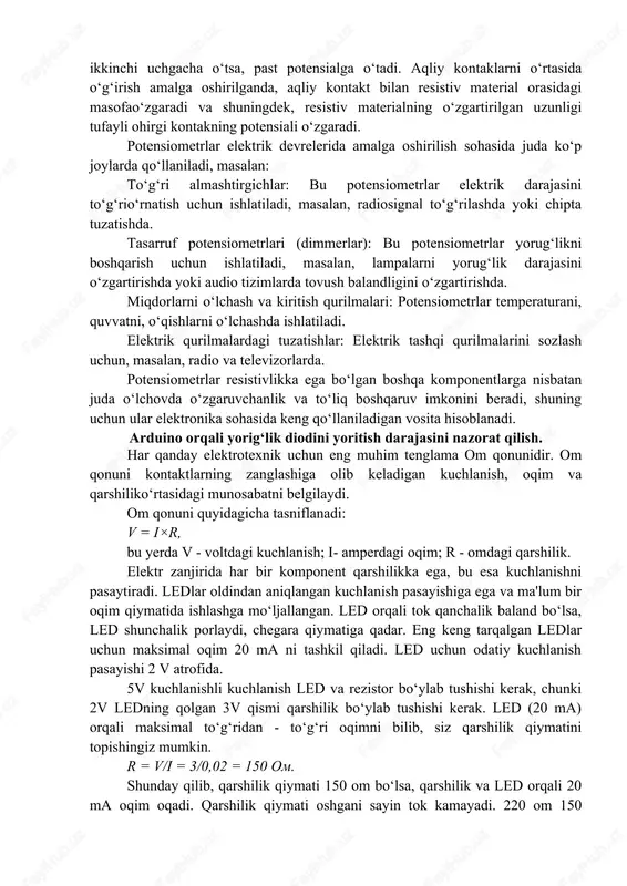 o‘zgaradi. potensiometrlar elektrik devrelerida amalga oshirilish sohasida juda ko‘p joylarda qo‘llaniladi, masalan: to‘g‘ri almashtirgichlar: bu potensiometrlar elektrik darajasini to‘g‘rio‘rnatish uchun ishlatiladi, masalan, radiosignal to‘g‘rilashda yoki chipta tuzatishda. tasarruf potensiometrlari (dimmerlar): bu potensiometrlar yorug‘likni boshqarish uchun ishlatiladi, masalan, lampalarni yorug‘lik darajasini o‘zgartirishda yoki audio tizimlarda tovush balandligini o‘zgartirishda. miqdorlarni o‘lchash va kiritish qurilmalari: potensiometrlar temperaturani, quvvatni, o‘qishlarni o‘lchashda ishlatiladi. elektrik qurilmalardagi tuzatishlar: elektrik tashqi qurilmalarini sozlash uchun, masalan, radio va televizorlarda. potensiometrlar resistivlikka ega bo‘lgan boshqa komponentlarga nisbatan juda o‘lchovda o‘zgaruvchanlik va to‘liq boshqaruv imkonini beradi, shuning uchun ular elektronika sohasida keng qo‘llaniladigan vosita hisoblanadi. arduino orqali yorig‘lik diodini yoritish darajasini nazorat qilish. har qanday elektrotexnik uchun eng muhim tenglama om qonunidir. om qonuni kontaktlarning zanglashiga olib keladigan kuchlanish, oqim va qarshiliko‘rtasidagi munosabatni belgilaydi. om qonuni quyidagicha tasniflanadi: v = i×r, bu yerda v - voltdagi kuchlanish; i- amperdagi oqim; r - omdagi qarshilik. elektr zanjirida har bir komponent qarshilikka ega, …