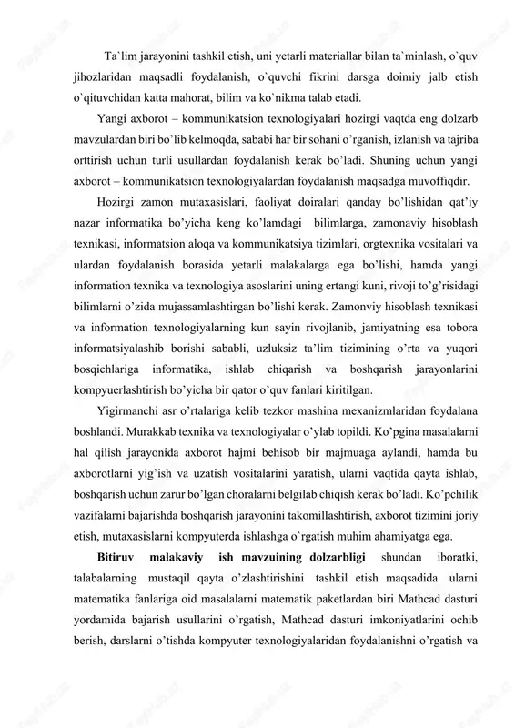kelib tezkor mashina mexanizmlaridan foydalana boshlandi. murakkab texnika va texnologiyalar o’ylab topildi. ko’pgina masalalarni hal qilish jarayonida axborot hajmi behisob bir majmuaga aylandi, hamda bu axborotlarni yig’ish va uzatish vositalarini yaratish, ularni vaqtida qayta ishlab, boshqarish uchun zarur bo’lgan choralarni belgilab chiqish kerak bo’ladi. ko’pchilik vazifalarni bajarishda boshqarish jarayonini takomillashtirish, axborot tizimini joriy etish, mutaxasislarni kompyuterda ishlashga o`rgatish muhim ahamiyatga ega. bitiruv malakaviy ish mavzuining dolzarbligi shundan iboratki, talabalarning mustaqil qayta o’zlashtirishini tashkil etish maqsadida ularni matematika fanlariga oid masalalarni matematik paketlardan biri mathcad dasturi yordamida bajarish usullarini o’rgatish, mathcad dasturi imkoniyatlarini ochib berish, darslarni o’tishda kompyuter texnologiyalaridan foydalanishni o’rgatish va shu bilan birga talabalarni bu sohadagi qiziqishlarini oshirish. yechgan misollarni mathcad dasturi yordamida tekshirish va o’z ustlarida mustaqil ishlashni o’rgatish. bitiruv malakaviy ishida tadqiqot ob’yekti va predmeti. matematik paketlardan mathcad dasturi va fanlarni o’qitishda mathcad dasturidan foydalanish. dasturiy ta’minotlar bilan jihozlangan kompyuter xonalari. kompyuterda masala yechish algoritmlari va dasturlari. …