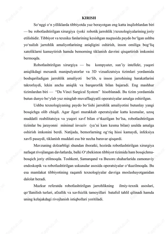 to‘qimalarida ishlaganda muhim ahamiyatga ega. ba’zi tizimlarda qo‘shimcha sun’iy intellekt modullari ham mavjud bo‘lib, ular jarrohning harakatlarini tahlil qiladi, tebranishni kamaytiradi va real vaqt rejimida ogohlantirish beradi. 1.2. robot tizimlarining ishlash tamoyili robotlashtirilgan jarrohlikda asosiy g‘oya — inson harakatini raqamli shaklga o‘tkazish va uni robot manipulyatorlari orqali aniqlik bilan bajarishdir . jarroh konsol orqali qo‘l harakatini amalga oshiradi, bu harakat sensorlar yordamida raqamli signalga aylantiriladi va robot qo‘liga uzatiladi. natijada, robot insondan aniqroq, barqarorroq va mikroharakatlar darajasida ishlaydi. masalan, inson qo‘li harakatida eng kichik titrash 1–2 mm bo‘lishi mumkin, robot esa bu titrashni 0,01 mm aniqlik bilan to‘g‘rilaydi. shu bois robot tizimlari mikroxirurgiya, yurak, miya, urologik va ginekologik amaliyotlarda keng qo‘llanadi. 1.3. ilmiy va texnologik asoslar robotlashtirilgan xirurgiyaning rivojlanishi bir necha ilmiy sohalarning birlashuviga asoslanadi: biomekanika — robot manipulyatorlarining inson qo‘li harakatlarini fiziologik model asosida takrorlashini ta’minlaydi. kibernetika va avtomatika — boshqaruv signallarini uzatish, filtrlash va aniqlikni oshirish imkonini beradi. …