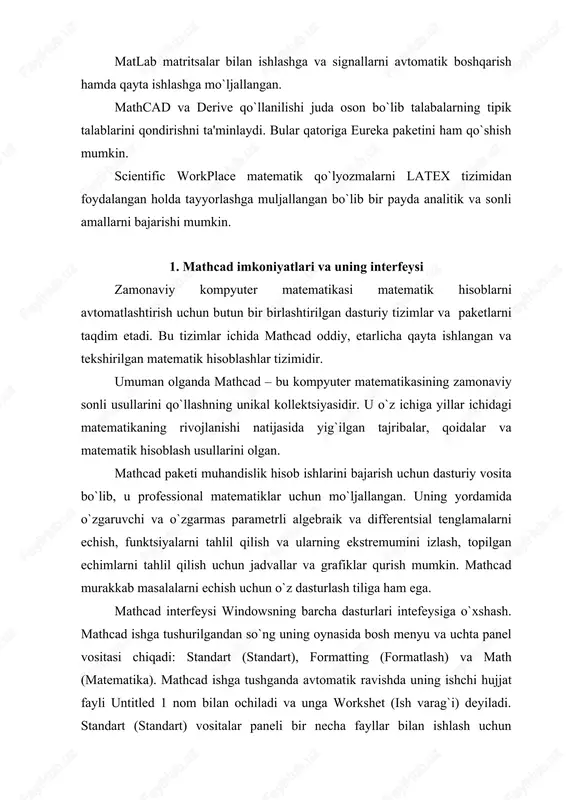 ). mathcad ishga tushganda avtomatik ravishda uning ishchi hujjat fayli untitled 1 nom bilan ochiladi va unga workshet (ish varag`i) deyiladi. standart (standart) vositalar paneli bir necha fayllar bilan ishlash uchun buyruqlar to`plamini o`z ichiga oladi. formatting (formatlash) formula va matnlarni formatlash bo`yicha bir necha buyruqlarni o`z ichiga oladi. math (matematika) matematik vositalarini o`z ichiga olgan bo`lib, ular yordamida simvollar va operatorlarni hujjat fayli oynasiga joylashtirish uchun qo`llaniladi. quyidagi rasmda mathcadning oynasi va uning matematik panel vositalari ko`rsatilgan (1- rasm): 1-rasm. mathcad paketi oynasi va uning matematik panel vositalari. calculator (kalkulyator) – asosiy matematik operatsiyalar shabloni; graph (grafik) – grafiklar shabloni; matrix (matritsa) – matritsa va matritsa operatsiyalarini bajarish shabloni; evluation (baholash) – qiymatlarni yuborish operatori va natijalarni chiqarish operatori; colculus (hisoblash) – differentsiallash, integrallash, summani hisoblash shabloni; boolean (mantiqiy operatorlar) – mantiqiy operatorlar; programming (dasturlashtirish) – dastur tuzish uchun kerakli modullar yaratish operatorlari; greek (grek harflari) -symbolik belgililar ustida …