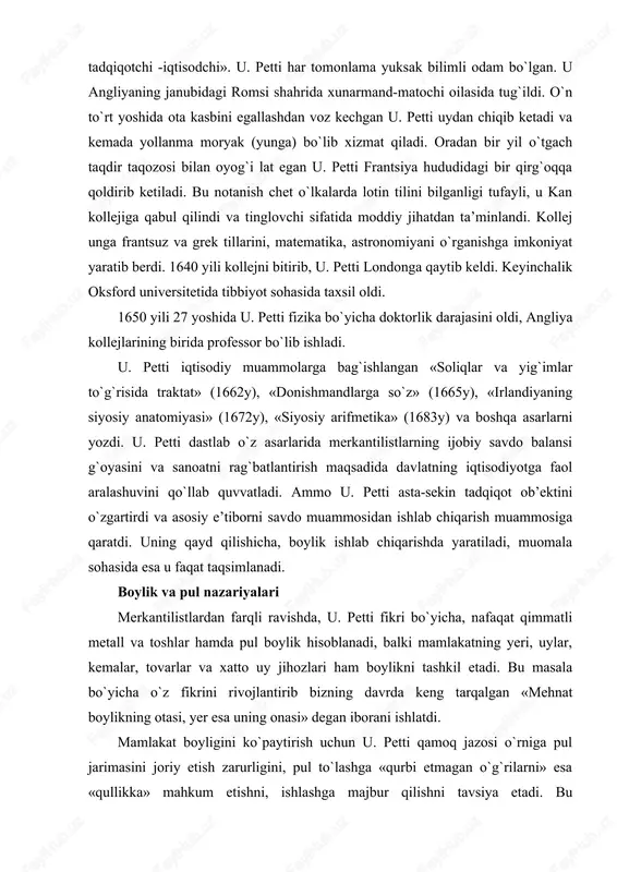 i metall va toshlar hamda pul boylik hisoblanadi, balki mamlakatning yeri, uylar, kemalar, tovarlar va xatto uy jihozlari ham boylikni tashkil etadi. bu masala bo`yicha o`z fikrini rivojlantirib bizning davrda keng tarqalgan «mehnat boylikning otasi, yer esa uning onasi» degan iborani ishlatdi. mamlakat boyligini ko`paytirish uchun u. petti qamoq jazosi o`rniga pul jarimasini joriy etish zarurligini, pul to`lashga «qurbi etmagan o`g`rilarni» esa «qullikka» mahkum etishni, ishlashga majbur qilishni tavsiya etadi. bu merkantilistlarga qarama-qarshi tarzda, boylik, eng avvalo, mehnat bilan yaratilishini bildiradi, ya’ni xo`jalik hayotidagi pulning «asosiy» rolini inkor etadi. u. petti bu fikrni rivojlantirib chetga pul chiqarishni ta’qiqlash bema’ni narsa ekanligini ko`rsatib o`tadi. davlatning bunday hatti-harakati, uning fikri buyicha, mamlakatga chetdan tovar keltirishni man etish bilan bir narsadir. u. petti bu fikrlari bilan o`zini pulning miqdoriy nazariyasi tarafdori ekanligini ko`rsatdi va muomala uchun zarur bo`lgan pul miqdori to`g`risidagi qonuniyatni tushunganligini namoyish etdi. ammo shu bilan birga uning iqtisodiyotdagi pulning rolini …