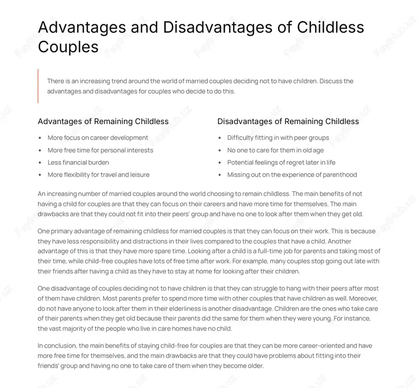 main benefits of not having a child for couples are that they can focus on their careers and have more time for themselves. the main drawbacks are that they could not fit into their peers' group and have no one to look after them when they get old. one primary advantage of remaining childless for married couples is that they can focus on their work. this is because they have less responsibility and distractions in their lives compared to the couples that have a child. another advantage of this is that they have more spare time. looking after a child is a full-time job for parents and taking most of their time, while child-free couples have lots of free time after work. for example, many couples stop going out late with their friends after having a child as they have to stay at home for looking after their children. one …