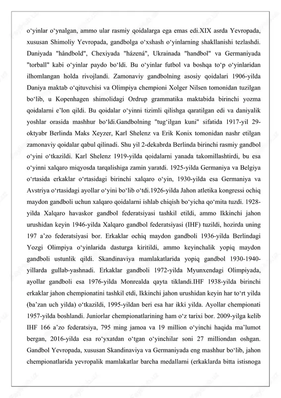 aklar ochiq maydon gandboli 1936-yilda berlindagi yozgi olimpiya o‘yinlarida dasturga kiritildi, ammo keyinchalik yopiq maydon gandboli ustunlik qildi. skandinaviya mamlakatlarida yopiq gandbol 1930-1940-yillarda gullab-yashnadi. erkaklar gandboli 1972-yilda myunxendagi olimpiyada, ayollar gandboli esa 1976-yilda monrealda qayta tiklandi.ihf 1938-yilda birinchi erkaklar jahon chempionatini tashkil etdi, ikkinchi jahon urushidan keyin har to‘rt yilda (ba’zan uch yilda) o‘tkazildi, 1995-yildan beri esa har ikki yilda. ayollar chempionati 1957-yilda boshlandi. juniorlar chempionatlarining ham o‘z tarixi bor. 2009-yilga kelib ihf 166 a’zo federatsiya, 795 ming jamoa va 19 million o‘yinchi haqida ma’lumot bergan, 2016-yilda esa ro‘yxatdan o‘tgan o‘yinchilar soni 27 milliondan oshgan. gandbol yevropada, xususan skandinaviya va germaniyada eng mashhur bo‘lib, jahon chempionatlarida yevropalik mamlakatlar barcha medallarni (erkaklarda bitta istisnoga qarab) qo‘lga kiritgan. ayollar chempionatlarida faqat janubiy koreya va braziliya (yevropa tashqarisida) g‘olib chiqqan. sharqiy osiyo, shimoliy afrika va janubiy amerikada ham mashhur.ochiq maydon variantlari, masalan, maydon gandboli, chex gandboli va plyaj gandboli mavjud. plyaj gandboli 2001-yildan …