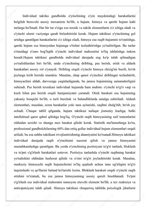 g zaif tomonlarini oldindan sezishi va shunga mos harakat qilishi kerak. statistik ma'lumotlarga ko'ra, professional gandbolchilarning 60% dan ortiq gollar individual hujum elementlari orqali uriladi, bu esa ushbu taktikani rivojlantirishning ahamiyatini ko'rsatadi.himoya taktikasi individual darajada raqib o'yinchisini nazorat qilish va jamoa himoyasini mustahkamlashga qaratilgan. bu yerda o'yinchining pozitsiyani to'g'ri tanlash, bloklash va to'pni o'g'irlash harakatlari ustuvor. pozitsiya tanlashda o'yinchi raqibning harakat yo'nalishini oldindan bashorat qilishi va o'zini to'g'ri joylashtirishi kerak. masalan, markaziy himoyachi raqib hujumchisini to'liq qoplash uchun tana og'irligini to'g'ri taqsimlashi va qo'llarini baland ko'tarishi lozim. bloklash harakati orqali o'yinchi raqib otishini to'xtatadi, bu esa jamoa himoyasining asosiy quroli hisoblanadi. to'pni o'g'irlash esa individual mahoratni namoyon etuvchi element bo'lib, u tez reaktsiya va anticipatsiyani talab qiladi. himoya taktikasi chuqurroq tahlilda psixologik jihatlarni ham o'z ichiga oladi: o'yinchi bosim ostida xotirjam qolishi va raqibni psixologik jihatdan ezishi kerak. himoyada zaifliklar ko'pincha qarshi hujumga olib keladi, shuning uchun individual himoyachi o'z …