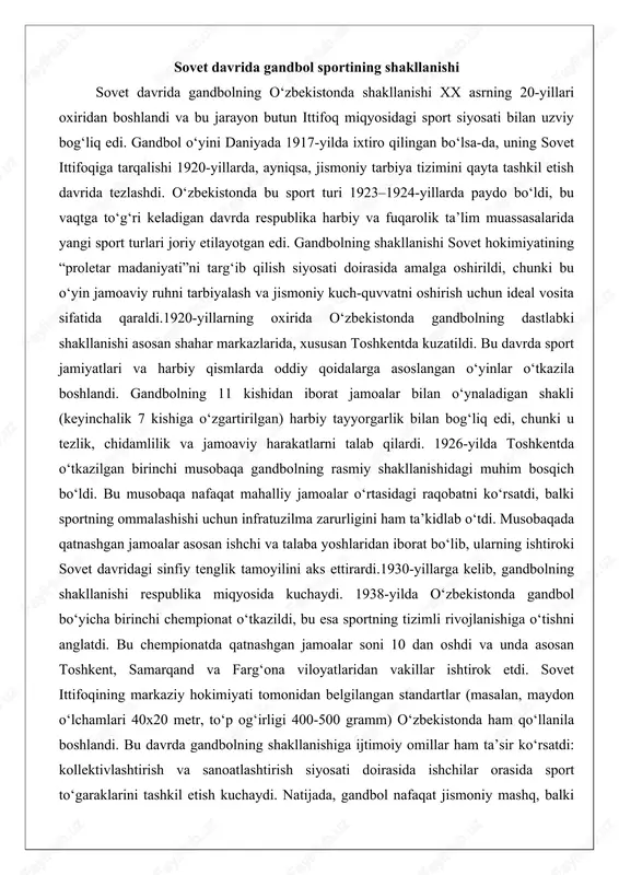 38-yilda o‘zbekistonda gandbol bo‘yicha birinchi chempionat o‘tkazildi, bu esa sportning tizimli rivojlanishiga o‘tishni anglatdi. bu chempionatda qatnashgan jamoalar soni 10 dan oshdi va unda asosan toshkent, samarqand va farg‘ona viloyatlaridan vakillar ishtirok etdi. sovet ittifoqining markaziy hokimiyati tomonidan belgilangan standartlar (masalan, maydon o‘lchamlari 40x20 metr, to‘p og‘irligi 400-500 gramm) o‘zbekistonda ham qo‘llanila boshlandi. bu davrda gandbolning shakllanishiga ijtimoiy omillar ham ta’sir ko‘rsatdi: kollektivlashtirish va sanoatlashtirish siyosati doirasida ishchilar orasida sport to‘garaklarini tashkil etish kuchaydi. natijada, gandbol nafaqat jismoniy mashq, balki ijtimoiy integratsiya vositasi sifatida qaraldi. masalan, 1930-yillarda qishloq joylarda ham oddiy maydonchalar qurilib, ayollar jamoalari shakllana boshladi, bu esa gender tengligini targ‘ib qilishning bir ko‘rinishi edi.1940-yillarda ikkinchi jahon urushi gandbol rivojiga to‘sqinlik qildi, ammo urushdan keyingi tiklanish davrida (1945–1950-yillar) sportning shakllanishi yangi bosqichga chiqdi. harbiy qismlarda o‘tkazilgan musobaqalar orqali gandbolning harbiy qo‘llanilishi kuchaydi, chunki u taktika va jamoaviy strategiyani o‘rgatish uchun samarali edi. 1950-yillarda sovet ittifoqida gandbol olimpiya o‘yinlariga kiritilishi …