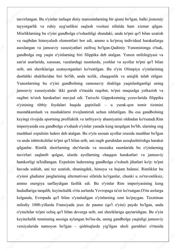 idan uzoqlashtirishga harakat qilganlar. rimlik shoirlarning she'rlarida va mozaika rasmlarida bu o'yinlarning tasvirlari saqlanib qolgan, ularda ayollarning chaqqon harakatlari va jamoaviy hamkorligi ta'kidlangan. expulsim luderening gandbolga o'xshash jihatlari ko'p: to'pni havoda ushlab, uni tez uzatish, shuningdek, himoya va hujum balansi. rimliklar bu o'yinni gladiator janglarining alternativasi sifatida ko'rganlar, chunki u zo'ravonliksiz, ammo energiya sarflaydigan faollik edi. bu o'yinlar rim imperiyasining keng hududlariga tarqalib, keyinchalik o'rta asrlarda yevropaga ta'sir ko'rsatgan.o'rta asrlarga kelganda, evropada qo'l bilan o'ynaladigan o'yinlarning soni ko'paygan. taxminan milodiy 1000-yillarda fransiyada jeux de paume (qo'l o'yini) paydo bo'lgan, unda o'yinchilar to'pni ochiq qo'l bilan devorga urib, uni sheriklariga qaytarishgan. bu o'yin keyinchalik tennisning asosiga aylangan bo'lsa-da, uning gandbolga yaqinligi jamoaviy versiyalarida namoyon bo'lgan – qishloqlarda yig'ilgan aholi guruhlari o'rtasida o'ynalgan. inglizda esa handball deb atalgan oddiy o'yinlar maktablarda mashhur bo'lgan, unda bolalar devorga to'p urib, uni ushlashga harakat qilganlar. bu o'yinlarning umumiy xususiyati – qo'lning asosiy vosita bo'lishi va …