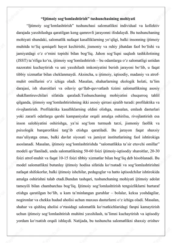 balki davlat siyosati va jamiyat institutlarining faol ishtirokiga asoslanadi. masalan, ijtimoiy sog‘lomlashtirishda “salomatlikka ta’sir etuvchi omillar” modeli qo‘llaniladi, unda salomatlikning 50-60 foizi ijtimoiy-iqtisodiy sharoitlar, 20-30 foizi atrof-muhit va faqat 10-15 foizi tibbiy xizmatlar bilan bog‘liq deb hisoblanadi. bu model salomatlikni butunlay ijtimoiy hodisa sifatida ko‘rsatadi va sog‘lomlashtirishni nafaqat shifokorlar, balki ijtimoiy ishchilar, pedagoglar va hatto iqtisodchilar ishtirokida amalga oshirishni talab etadi.bundan tashqari, tushunchaning mohiyati ijtimoiy adolat tamoyili bilan chambarchas bog‘liq. ijtimoiy sog‘lomlashtirish tengsizliklarni bartaraf etishga qaratilgan bo‘lib, u kam ta’minlangan guruhlar – bolalar, keksa yoshdagilar, nogironlar va chekka hudud aholisi uchun maxsus dasturlarni o‘z ichiga oladi. masalan, shahar va qishloq aholisi o‘rtasidagi salomatlik ko‘rsatkichlaridagi farqni kamaytirish uchun ijtimoiy sog‘lomlashtirish muhitni yaxshilash, ta’limni kuchaytirish va iqtisodiy yordam ko‘rsatish orqali ishlaydi. natijada, bu tushuncha salomatlikni shaxsiy erishuv emas, balki jamiyatning umumiy farovonligi ko‘rsatkichi sifatida qarashga imkon beradi. ijtimoiy sog‘lomlashtirishning bunday keng talqini uning nazariy asoslarini mustahkamlaydi va amaliy siyosatni shakllantirishda muhim yo‘l-yo‘riq …