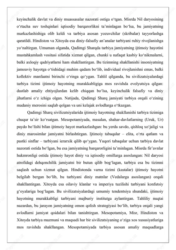 y hayot markazlashgan: bu yerda savdo, qishloq xo‘jaligi va diniy marosimlar jamiyatni birlashtirgan. ijtimoiy tabaqalar – elita, o‘rta qatlam va pastki sinflar – tarbiyani ierarxik qilib qo‘ygan. yuqori tabaqalar uchun tarbiya davlat nazorati ostida bo‘lgan, bu esa jamiyatning barqarorligini ta’minlagan. misrda fir’avnlar hukmronligi ostida ijtimoiy hayot diniy va iqtisodiy omillarga asoslangan: nil daryosi atrofidagi dehqonchilik jamiyatni bir butun qilib bog‘lagan, tarbiya esa bu tizimni saqlash uchun xizmat qilgan. hindistonda varna tizimi (kastalar) ijtimoiy hayotni belgilab bergan bo‘lib, bu tarbiyani diniy matnlar (vedalarga asoslangan) orqali shakllantirgan. xitoyda esa oilaviy klanlar va imperiya tuzilishi tarbiyani konfutsiy g‘oyalariga bog‘lagan. bu sivilizatsiyalardagi umumiy tendentsiya shundaki, ijtimoiy hayotning murakkabligi tarbiyani majburiy institutga aylantirgan. tahliliy nuqtai nazardan, bu jarayon jamiyatning omon qolish strategiyasi bo‘lib, tarbiya orqali yangi avlodlarni jamiyat qoidalari bilan tanishtirgan. mesopotamiya, misr, hindiston va xitoyda tarbiya mazmuni va maqsadi har bir sivilizatsiyaning o‘ziga xos xususiyatlariga mos ravishda shakllangan. mesopotamiyada tarbiya asosan amaliy maqsadlarga qaratilgan: …