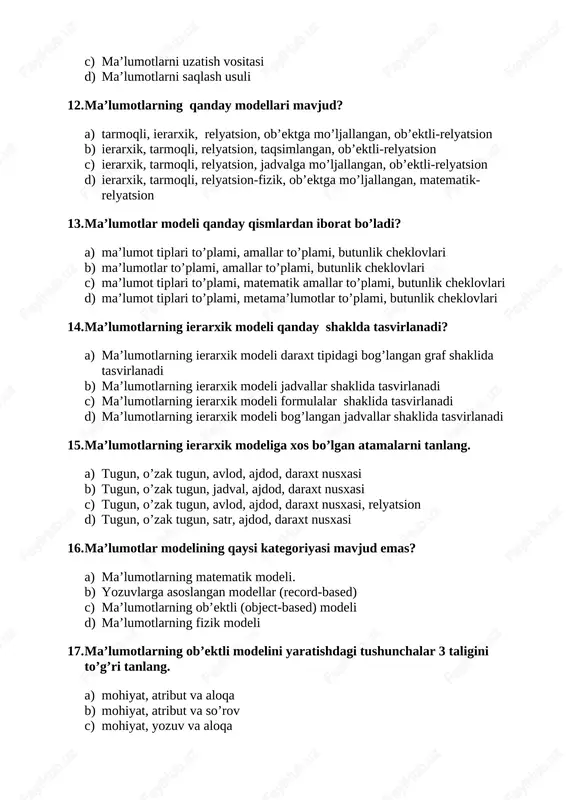 n, ob’ektga mo’ljallangan, ob’ektli-relyatsion b) ierarxik, tarmoqli, relyatsion, taqsimlangan, ob’ektli-relyatsion c) ierarxik, tarmoqli, relyatsion, jadvalga mo’ljallangan, ob’ektli-relyatsion d) ierarxik, tarmoqli, relyatsion-fizik, ob’ektga mo’ljallangan, matematik-relyatsion 13. ma’lumotlar modeli qanday qismlardan iborat bo’ladi? a) ma’lumot tiplari to’plami, amallar to’plami, butunlik cheklovlari b) ma’lumotlar to’plami, amallar to’plami, butunlik cheklovlari c) ma’lumot tiplari to’plami, matematik amallar to’plami, butunlik cheklovlari d) ma’lumot tiplari to’plami, metama’lumotlar to’plami, butunlik cheklovlari 14. ma’lumotlarning ierarxik modeli qanday shaklda tasvirlanadi? a) ma’lumotlarning ierarxik modeli daraxt tipidagi bog’langan graf shaklida tasvirlanadi b) ma’lumotlarning ierarxik modeli jadvallar shaklida tasvirlanadi c) ma’lumotlarning ierarxik modeli formulalar shaklida tasvirlanadi d) ma’lumotlarning ierarxik modeli bog’langan jadvallar shaklida tasvirlanadi 15. ma’lumotlarning ierarxik modeliga xos bo’lgan atamalarni tanlang. a) tugun, o’zak tugun, avlod, ajdod, daraxt nusxasi b) tugun, o’zak tugun, jadval, ajdod, daraxt nusxasi c) tugun, o’zak tugun, avlod, ajdod, daraxt nusxasi, relyatsion d) tugun, o’zak tugun, satr, ajdod, daraxt nusxasi 16. ma’lumotlar modelining qaysi kategoriyasi mavjud emas? …