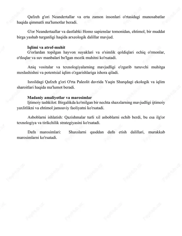 agi ekologik va iqlim sharoitlari haqida ma'lumot beradi. madaniy amaliyotlar va marosimlar ijtimoiy tashkilot: birgalikda ko'milgan bir nechta shaxslarning mavjudligi ijtimoiy yaxlitlikni va ehtimol jamoaviy faoliyatni ko'rsatadi. asboblarni ishlatish: qazishmalar turli xil asboblarni ochib berdi, bu esa ilg'or texnologiya va tirikchilik strategiyasini ko'rsatadi. dafn marosimlari: shaxslarni qasddan dafn etish dalillari, murakkab marosimlarni ko'rsatadi. xulosa qafzeh g'ori qazishmalari yaqin sharqda erta zamonlarda yashovchi insonlar hayoti haqida muhim ma'lumotlarni berdi. topilmalar marosimlarni o'tkazish va murakkab vositalarni ishlatish kabi murakkab xatti-harakatlarni namoyish etadi, bu erta aholining boy madaniy manzarasini ko'rsatadi. foydalanilgan adabiyotlar 1. valladas, h., va boshqalar. (2005). "qafzeh gominid qoldiqlarining qayta ko'rib chiqilgan yoshi: zamonaviy insonlarning kelib chiqishiga ta'siri." _inson evolyutsiyasi jurnali_ 48(6): 529-535. 2. hershkovitz, i., va boshqalar. (2015)