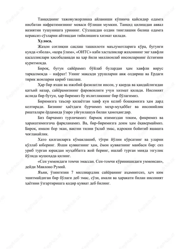 diring. 3-qoida: tilingizdagini avval miyada mushohada qiling. his-hayajonga berilmang va tanqidga olinayotgan mavzudagi bilimlaringizni ishga solib, mushohada qiling. tanqid qilishdan avval xotirjam va etarli ma'lumotga ega ekaningizga ishonch hosil qiling. 4-qoida: odamlarni emas, vaziyatni nishonga oling! tanqidning tajovuzkorlikka aylanishi ko'pincha qaysidir odamga nisbatan nafratimizning mevasi bo'lishi mumkin. tanqid qilishdan avval vaziyatni tushunishga urining. so'zlashdan oldin tinglashni bilish odamga keraksiz so'zlarni aytishdan tiyilishiga xizmat qiladi. xulosa. jahon sog'liqni saqlash tashkiloti ma'lumotlariga ko'ra, bugungi kunda «ebola», «qora o'lim», «oits» kabi xastaliklar jahonning eng xavfli kasalliklari hisobalanadi va har yili millionlab insonlarning yostig'ini quritmoqda. biroq, bugun sayyoramiz bo'ylab bulardan ham xavfli virus tarqalmoqda – nafrat! uning maqsadi urushlarni avj oldirish va erdagi tirik jonlarni qirib tashlash. har bir yaxshi va ijobiy fazilatli inson, u qaerda va qandayligidan qat'iy nazar, sayyoramizning farovonligi uchun xizmat qiladi. insoniyat aslida bir butun, har birimiz bu yaxlitlikning bir bo'lagimiz. birimizga ta'sir qilayotgan xavf kun kelib boshqamizga ham dard …