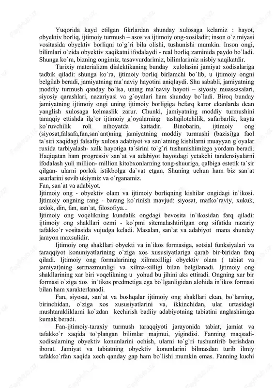 t xodisalariga tadbik qiladi: shunga ko`ra, ijtimoiy borliq birlamchi bo`lib, u ijtimoiy ongni belgilab beradi, jamiyatning ma`naviy hayotini aniqlaydi. shu sababli, jamiyatning moddiy turmush qanday bo`lsa, uning ma`naviy hayoti – siyosiy muassasalari, siyosiy qarashlari, nazariyasi va g`oyalari ham shunday bo`ladi. biroq bunday jamiyatning ijtimoiy ongi uning ijtimoiy borligiga befarq karor ekanlarda dean yanglish xulosaga kelmaslik zarur. chunki, jamiyatning moddiy turmushini taraqqiy ettishda ilg`or ijtimoiy g`oyalarning tashqilotchilik, safarbarlik, kayta ko`ruvchilik roli nihoyatda kattadir. binobarin, ijtimoiy ong (siyosat,falsafa,fan,san`ant)ning jamiyatning moddiy turmushi (bazisi)ga faol ta`siri xaqidagi falsafiy xulosa adabiyot va san`atning kishilarni muayyan g`oyalar ruxida tarbiyalash- xalk hayotiga ta`sirini to`g`ri tushunishimizga yordam beradi. haqiqatan ham progressiv san`at va adabiyot hayotdagi yetakchi tandensiyalarni ifodalash yuli million- million kitobxonlarning tong-shuuriga, qalbiga estetik ta`sir qilgan- ularni porlok istikbolga da`vat etgan. shuning uchun ham biz san`at asarlarini sevib ukiymiz va o`rganamiz. fan, san`at va adabiyot. ijtimoiy ong - obyektiv olam va ijtimoiy borliqning kishilar ongidagi in`ikosi. ijtimoiy …