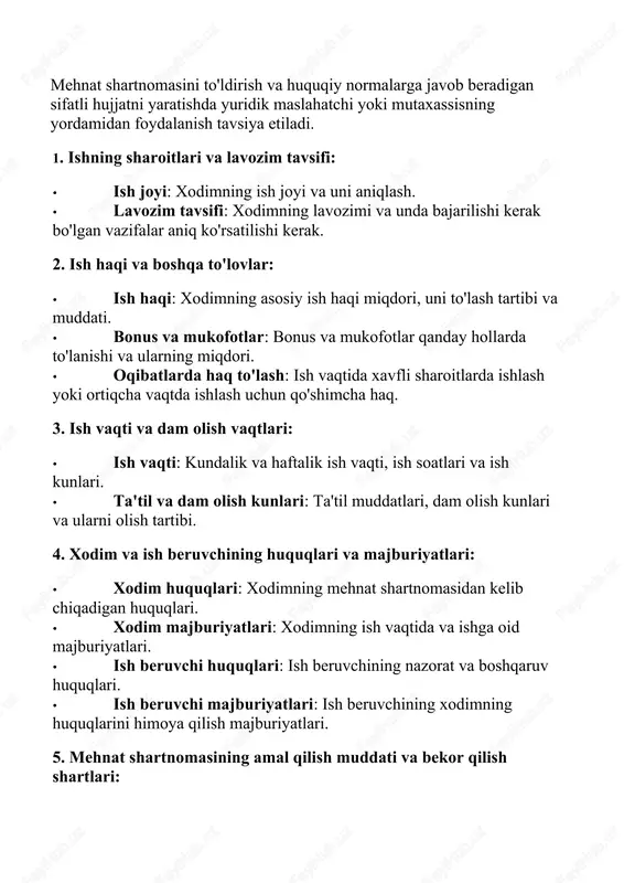 lish kunlari va ularni olish tartibi. 4. xodim va ish beruvchining huquqlari va majburiyatlari: · xodim huquqlari: xodimning mehnat shartnomasidan kelib chiqadigan huquqlari. · xodim majburiyatlari: xodimning ish vaqtida va ishga oid majburiyatlari. · ish beruvchi huquqlari: ish beruvchining nazorat va boshqaruv huquqlari. · ish beruvchi majburiyatlari: ish beruvchining xodimning huquqlarini himoya qilish majburiyatlari. 5. mehnat shartnomasining amal qilish muddati va bekor qilish shartlari: · amal qilish muddati: mehnat shartnomasining amal qilish muddati (muayyan vaqtga yoki muddatsiz). · bekor qilish tartibi: mehnat shartnomasini bekor qilish shartlari, ogohlantirish muddati va usullari. 6. xavfsizlik va sog'liqni saqlash qoidalari: · xavfsizlik qoidalari: ish joyidagi xavfsizlik qoidalari va ularni buzgan holda ko'riladigan choralar. · sog'liqni saqlash: xodimlarning sog'lig'i va ish joyida xavfsizligini ta'minlash choralari. 7. sinov muddati: · sinov muddati: sinov muddati davomida xodimning ishlash shartlari va unga qo'yiladigan talablar. · sinov natijalari: sinov muddati tugaganidan keyingi xodimning malakasini baholash tartibi. 2. mehnat shartnomasini …