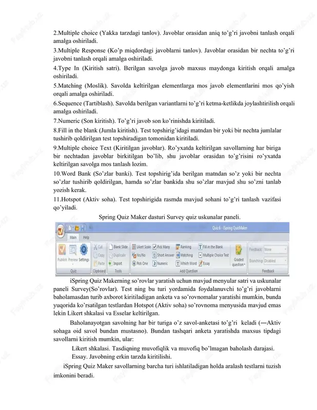 r nechtadan javoblar birkitilgan bo’lib, shu javoblar orasidan to’g’risini ro’yxatda keltirilgan savolga mos tanlash lozim. 10.word bank (so’zlar banki). test topshirig’ida berilgan matndan so’z yoki bir nechta so’zlar tushirib qoldirilgan, hamda so’zlar bankida shu so’zlar mavjud shu so’zni tanlab yozish kerak. 11.hotspot (aktiv soha). test topshirigida rasmda mavjud sohani to’g’ri tanlash vazifasi qo’yiladi. spring quiz maker dasturi survey quiz uskunalar paneli. ispring quiz makerning so’rovlar yaratish uchun mavjud menyular satri va uskunalar paneli survey(so’rovlar). test ning bu turi yordamida foydalanuvchi to’g’ri javoblarni baholamasdan turib axborot kiritiladigan anketa va so’rovnomalar yaratishi mumkin, bunda yuqorida ko’rsatilgan testlardan hotspot (aktiv soha) so’rovnoma menyusida mavjud emas lekin likert shkalasi va esselar keltirilgan. baholanayotgan savolning har bir turiga o’z savol-anketasi to’g’ri keladi (―aktiv sohaga oid savol bundan mustasno). bundan tashqari anketa yaratishda maxsus tipdagi savollarni kiritish mumkin, ular: likert shkalasi. tasdiqning muvofiqlik va muvofiq bo’lmagan baholash darajasi. essay. javobning erkin tarzda kiritilishi. ispring quiz maker …