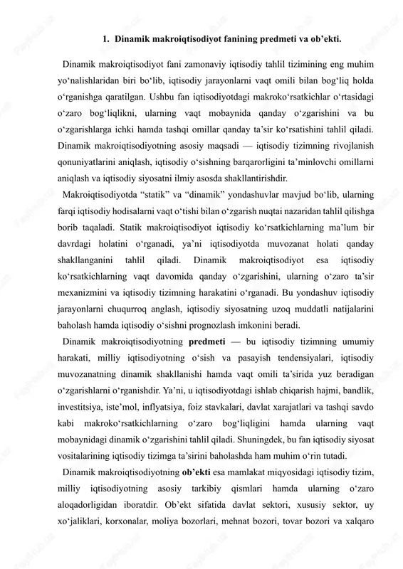 illiy iqtisodiyotning asosiy tarkibiy qismlari hamda ularning o‘zaro aloqadorligidan iboratdir. ob’ekt sifatida davlat sektori, xususiy sektor, uy xo‘jaliklari, korxonalar, moliya bozorlari, mehnat bozori, tovar bozori va xalqaro iqtisodiy aloqalar qaraladi. bu fan ushbu ob’ektlarning o‘zaro ta’siri natijasida yuzaga keladigan makroiqtisodiy muvozanatni, iqtisodiy siyosat choralarining samaradorligini va iqtisodiy rivojlanishning dinamik yo‘nalishlarini tahlil qiladi. dinamik makroiqtisodiyotda vaqt omili asosiy tahlil kategoriyasidir. chunki iqtisodiy jarayonlar bir zumda yuzaga kelmaydi, balki ularning har biri muayyan vaqt davomida shakllanadi va natija beradi. masalan, investitsiyalar hajmining oshishi darhol ishlab chiqarish hajmini ko‘paytirmaydi — buning uchun ma’lum vaqt, resurslar va mehnat sarfi talab etiladi. shu sababli dinamik yondashuv iqtisodiy hodisalarning sabab-natija zanjirini to‘liqroq tahlil qilish imkonini beradi. dinamik makroiqtisodiyot fanida iqtisodiy o‘sish modellari, xususan, harrod-domar, solou, ramsey, endogen o‘sish modellari kabi nazariyalar muhim o‘rin tutadi. ushbu modellarda kapital jamg‘arilishi, texnologik taraqqiyot, mehnat unumdorligi va aholi sonining o‘sishi kabi omillar iqtisodiy rivojlanishning asosiy harakatlantiruvchi kuchlari sifatida tahlil qilinadi. …