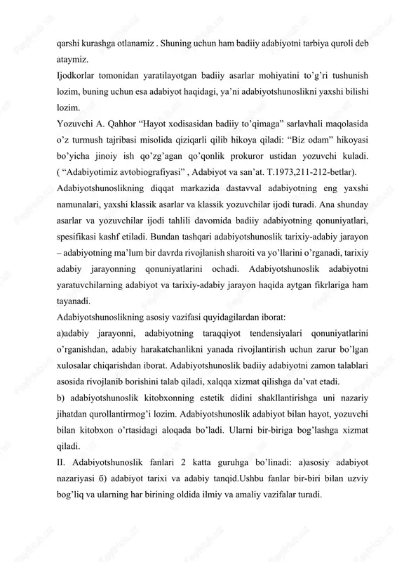 badiiy adabiyotni tarbiya quroli deb ataymiz. ijodkorlar tomonidan yaratilayotgan badiiy asarlar mohiyatini to’g’ri tushunish lozim, buning uchun esa adabiyot haqidagi, ya’ni adabiyotshunoslikni yaxshi bilishi lozim. yozuvchi a. qahhor “hayot xodisasidan badiiy to’qimaga” sarlavhali maqolasida o’z turmush tajribasi misolida qiziqarli qilib hikoya qiladi: “biz odam” hikoyasi bo’yicha jinoiy ish qo’zg’agan qo’qonlik prokuror ustidan yozuvchi kuladi. ( “adabiyotimiz avtobiografiyasi” , adabiyot va san’at. t.1973,211-212-betlar). adabiyotshunoslikning diqqat markazida dastavval adabiyotning eng yaxshi namunalari, yaxshi klassik asarlar va klassik yozuvchilar ijodi turadi. ana shunday asarlar va yozuvchilar ijodi tahlili davomida badiiy adabiyotning qonuniyatlari, spesifikasi kashf etiladi. bundan tashqari adabiyotshunoslik tarixiy-adabiy jarayon – adabiyotning ma’lum bir davrda rivojlanish sharoiti va yo’llarini o’rganadi, tarixiy adabiy jarayonning qonuniyatlarini ochadi. adabiyotshunoslik adabiyotni yaratuvchilarning adabiyot va tarixiy-adabiy jarayon haqida aytgan fikrlariga ham tayanadi. adabiyotshunoslikning asosiy vazifasi quyidagilardan iborat: a)adabiy jarayonni, adabiyotning taraqqiyot tendensiyalari qonuniyatlarini o’rganishdan, adabiy harakatchanlikni yanada rivojlantirish uchun zarur bo’lgan xulosalar chiqarishdan iborat. adabiyotshunoslik badiiy adabiyotni zamon …