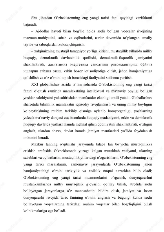 larni bajaradi: – ajdodlar hayoti bilan bog’liq holda sodir bo’lgan voqealar rivojining mazmun-mohiyatini, sabab va oqibatlarini, asrlar davomida to’plangan amaliy tajriba va saboqlardan xulosa chiqarish; – xalqimizning mustaqil taraqqiyot yo’liga kirishi, mustaqillik yillarida milliy huquqiy, demokratik davlatchilik qurilishi, demokratik-fuqarolik jamiyatini shakllantirish, davlatimiz energetika sanoatini rivojlantirish bo'yicha ishlarni tahlil etish, erkin bozor iqtisodiyotiga o’tish, jahon hamjamiyatiga qo’shilish va o’z o’rnini topish borasidagi faoliyatini xolisona yoritish. xxi globallashuv asrida ta‘lim sohasida o’zbekistonning eng yangi tarixi fanini o’qitish zamirida mamlakatning intellektual va ma‘naviy boyligi bo’lgan yoshlar salohiyatni yuksaltirishdan manfaatdor ekanligi omili yotadi. globallashuv sharoitida bilimlilik mamlakatni iqtisodiy rivojlantirish va uning milliy boyligini ko’paytirishning muhim tarkibiy qismiga aylanib borayotganligi, yoshlarning yuksak ma‘naviy darajasi esa insonlarda huquqiy madaniyatni, erkin va demokratik huquqiy davlatda yashash hamda mehnat qilish qobiliyatini shakllantirish, o’zligini anglash, ulardan shaxs, davlat hamda jamiyat manfaatlari yo’lida foydalanish imkonini beradi. mazkur fanning o’qitilishi jarayonida talaba fan bo’yicha mustaqillikka erishish arafasida o’zbekistonda yuzaga kelgan murakkab …
