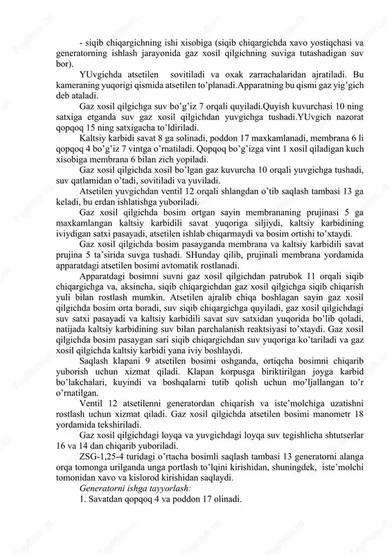 boshlagan sayin gaz xosil qilgichda bosim orta boradi, suv siqib chiqargichga quyiladi, gaz xosil qilgichdagi suv satxi pasayadi va kaltsiy karbidili savat suv satxidan yuqorida bo’lib qoladi, natijada kaltsiy karbidining suv bilan parchalanish reaktsiyasi to’xtaydi. gaz xosil qilgichda bosim pasaygan sari siqib chiqargichdan suv yuqoriga ko’tariladi va gaz xosil qilgichda kaltsiy karbidi yana iviy boshlaydi. saqlash klapani 9 atsetilen bosimi oshganda, ortiqcha bosimni chiqarib yuborish uchun xizmat qiladi. klapan korpusga biriktirilgan joyga karbid bo’lakchalari, kuyindi va boshqalarni tutib qolish uchun mo’ljallangan to’r o’rnatilgan. ventil 12 atsetilenni generatordan chiqarish va iste’molchiga uzatishni rostlash uchun xizmat qiladi. gaz xosil qilgichda atsetilen bosimi manometr 18 yordamida tekshiriladi. gaz xosil qilgichdagi loyqa va yuvgichdagi loyqa suv tegishlicha shtutserlar 16 va 14 dan chiqarib yuboriladi. zsg-1,25-4 turidagi o’rtacha bosimli saqlash tambasi 13 generatorni alanga orqa tomonga urilganda unga portlash to’lqini kirishidan, shuningdek, iste’molchi tomonidan xavo va kislorod kirishidan saqlaydi. generatorni ishga tayyorlash: 1. savatdan qopqoq …