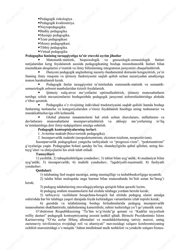 okratik, insonparvar hamda huquqiy jamiyatni barpo etish sharoitida mazkur fan yuksak ma’naviy va axloqiy talablarga javob beruvchi yuqori malakali kadrlarni tarbiyalash tizimini ishlab chiqish, ilg’ot xorijiy tajribalar asosida ta’lim va tarbiya nazariyasini rivojlantirish vazifasini hal etadi. mazkur jarayonda quyidagi vazifalarni bajarishga e’tibor qaratiladi: ( analitik - ta’lim va tarbiya jarayoni mazmuni, mohiyati, sabab-oqibat aloqadorligini o’rganish; - pedagogik tajribani tahlil etish, umumlashtirish va baholash . metodologik: pedagogik fanlarning umumnazariy asoslarini aniqlashtirish prognosti k - ilmiy asoslangan maqsadlarni belgilash va ta’lim-tarbiya tizimini rivojlantirish strategiyalarini belgilash; - ta’lim siyosatini samarali boshqarishni ta’minlash tashkiliy - yangi pedagogik texnologiya, innovatsion shakl va vositalarni ishlab chiqish; - pedagogik tadqiqotlar natijalarini amaliyotga tatbiq etish; - ta’lim jarayonini boshqarishning ilmiy-metodik ta’minotini yaratish vazifalari ) 2-rasm. pedagogika fanining asosiy vazifalari pedagogikaning rivojlanish manbalari · turmush tarzi, an’nalar va marosimlar, xalq pedagogikasida aks etgan ko’p asrlik amaliy tajriba; · falsafiy, ijtimoiy, pedagogik va psixologik manbalar; · jahon va milliy tarbiya …