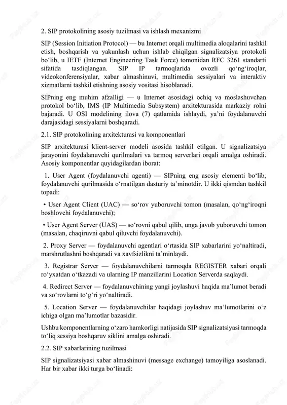 a protokoli bo‘lib, u ietf (internet engineering task force) tomonidan rfc 3261 standarti sifatida tasdiqlangan. sip ip tarmoqlarida ovozli qo‘ng‘iroqlar, videokonferensiyalar, xabar almashinuvi, multimedia sessiyalari va interaktiv xizmatlarni tashkil etishning asosiy vositasi hisoblanadi. sipning eng muhim afzalligi — u internet asosidagi ochiq va moslashuvchan protokol bo‘lib, ims (ip multimedia subsystem) arxitekturasida markaziy rolni bajaradi. u osi modelining ilova (7) qatlamida ishlaydi, ya’ni foydalanuvchi darajasidagi sessiyalarni boshqaradi. 2.1. sip protokolining arxitekturasi va komponentlari sip arxitekturasi klient-server modeli asosida tashkil etilgan. u signalizatsiya jarayonini foydalanuvchi qurilmalari va tarmoq serverlari orqali amalga oshiradi. asosiy komponentlar quyidagilardan iborat: 1. user agent (foydalanuvchi agenti) — sipning eng asosiy elementi bo‘lib, foydalanuvchi qurilmasida o‘rnatilgan dasturiy ta’minotdir. u ikki qismdan tashkil topadi: • user agent client (uac) — so‘rov yuboruvchi tomon (masalan, qo‘ng‘iroqni boshlovchi foydalanuvchi); • user agent server (uas) — so‘rovni qabul qilib, unga javob yuboruvchi tomon (masalan, chaqiruvni qabul qiluvchi foydalanuvchi). 2. proxy server — …