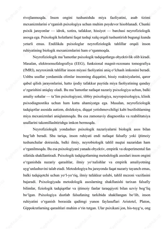 i darajadagi nazariya umumiy konseptual asosni bersa, o‘rta darajadagi nazariya uni konkret sohaga tatbiq etadi, quyi darajadagi nazariya esa bu jarayonni amaliy tajriba bilan tasdiqlaydi. shunday qilib, psixologik bilimlar tizimi piramida shaklida tuzilgan bo‘lib, uning cho‘qqisida umumiy falsafiy nazariya, o‘rtasida amaliy konsepsiyalar, tagida esa empirik ma’lumotlar turadi.psixologiyada neyrofiziologik ma’lumotlarning ahamiyati. zamonaviy psixologiya neyrofiziologiya bilan bevosita bog‘liq holda rivojlanmoqda. inson ongini tushunishda miya faoliyatini, asab tizimi mexanizmlarini o‘rganish psixologiya uchun muhim poydevor hisoblanadi. chunki psixik jarayonlar — idrok, xotira, tafakkur, hissiyot — barchasi neyrofiziologik asosga ega. psixologik holatlarni faqat tashqi xulq orqali tushuntirish bugungi kunda yetarli emas. endilikda psixologlar neyrofiziologik tahlillar orqali inson ruhiyatining biologik mexanizmlarini ham o‘rganmoqda. neyrofiziologik ma’lumotlar psixologik tadqiqotlarga obyektivlik olib kiradi. masalan, elektroensefalografiya (eeg), funksional magnit-rezonans tomografiya (fmri), neyroximik tahlillar inson miyasi faoliyatini aniq o‘lchash imkonini beradi. ushbu usullar yordamida olimlar insonning diqqatini, hissiy reaktsiyalarini, qaror qabul qilish jarayonlarini, hatto ijodiy tafakkur paytida miya faoliyatining qanday o‘zgarishini …