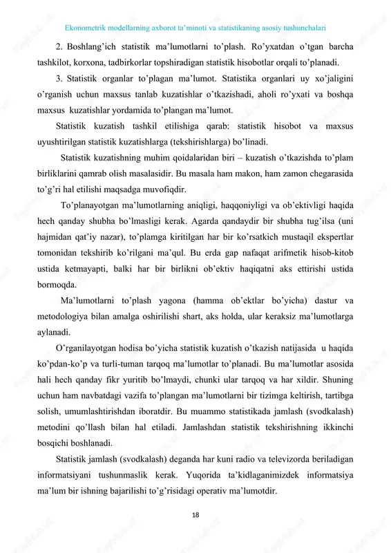 orqali to’planadi. 3. statistik organlar to’plagan ma’lumot. statistika organlari uy xo’jaligini o’rganish uchun maxsus tanlab kuzatishlar o’tkazishadi, aholi ro’yxati va boshqa maxsus kuzatishlar yordamida to’plangan ma’lumot. statistik kuzatish tashkil etilishiga qarab: statistik hisobot va maxsus uyushtirilgan statistik kuzatishlarga (tekshirishlarga) bo’linadi. statistik kuzatishning muhim qoidalaridan biri – kuzatish o’tkazishda to’plam birliklarini qamrab olish masalasidir. bu masala ham makon, ham zamon chegarasida to’g’ri hal etilishi maqsadga muvofiqdir. to’planayotgan ma’lumotlarning aniqligi, haqqoniyligi va ob’ektivligi haqida hech qanday shubha bo’lmasligi kerak. agarda qandaydir bir shubha tug’ilsa (uni hajmidan qat’iy nazar), to’plamga kiritilgan har bir ko’rsatkich mustaqil ekspertlar tomonidan tekshirib ko’rilgani ma’qul. bu erda gap nafaqat arifmetik hisob-kitob ustida ketmayapti, balki har bir birlikni ob’ektiv haqiqatni aks ettirishi ustida bormoqda. ma’lumotlarni to’plash yagona (hamma ob’ektlar bo’yicha) dastur va metodologiya bilan amalga oshirilishi shart, aks holda, ular keraksiz ma’lumotlarga aylanadi. o’rganilayotgan hodisa bo’yicha statistik kuzatish o’tkazish natijasida u haqida ko’pdan-ko’p va turli-tuman tarqoq ma’lumotlar to’planadi. bu …