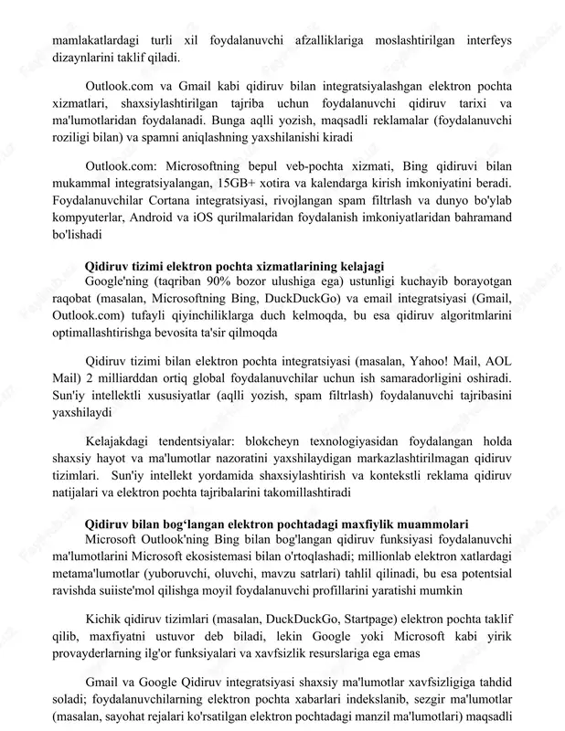 oftning qidiruv bilan integratsiyalashgan elektron pochta xizmati raqobatchilar qidiruv tizimlari (google (gmail), yahoo! mail, yandex mail) integratsiyalashgan elektron pochta xizmatlarini taqdim etadi. bu platformalar turli xil xotira hajmini (masalan, google 15gb, yahoo 1tb), xavfsizlik xususiyatlarini va ko'plab mamlakatlardagi turli xil foydalanuvchi afzalliklariga moslashtirilgan interfeys dizaynlarini taklif qiladi. outlook.com va gmail kabi qidiruv bilan integratsiyalashgan elektron pochta xizmatlari, shaxsiylashtirilgan tajriba uchun foydalanuvchi qidiruv tarixi va ma'lumotlaridan foydalanadi. bunga aqlli yozish, maqsadli reklamalar (foydalanuvchi roziligi bilan) va spamni aniqlashning yaxshilanishi kiradi outlook.com: microsoftning bepul veb-pochta xizmati, bing qidiruvi bilan mukammal integratsiyalangan, 15gb+ xotira va kalendarga kirish imkoniyatini beradi. foydalanuvchilar cortana integratsiyasi, rivojlangan spam filtrlash va dunyo bo'ylab kompyuterlar, android va ios qurilmalaridan foydalanish imkoniyatlaridan bahramand bo'lishadi qidiruv tizimi elektron pochta xizmatlarining kelajagi google'ning (taqriban 90% bozor ulushiga ega) ustunligi kuchayib borayotgan raqobat (masalan, microsoftning bing, duckduckgo) va email integratsiyasi (gmail, outlook.com) tufayli qiyinchiliklarga duch kelmoqda, bu esa qidiruv algoritmlarini optimallashtirishga bevosita ta'sir …