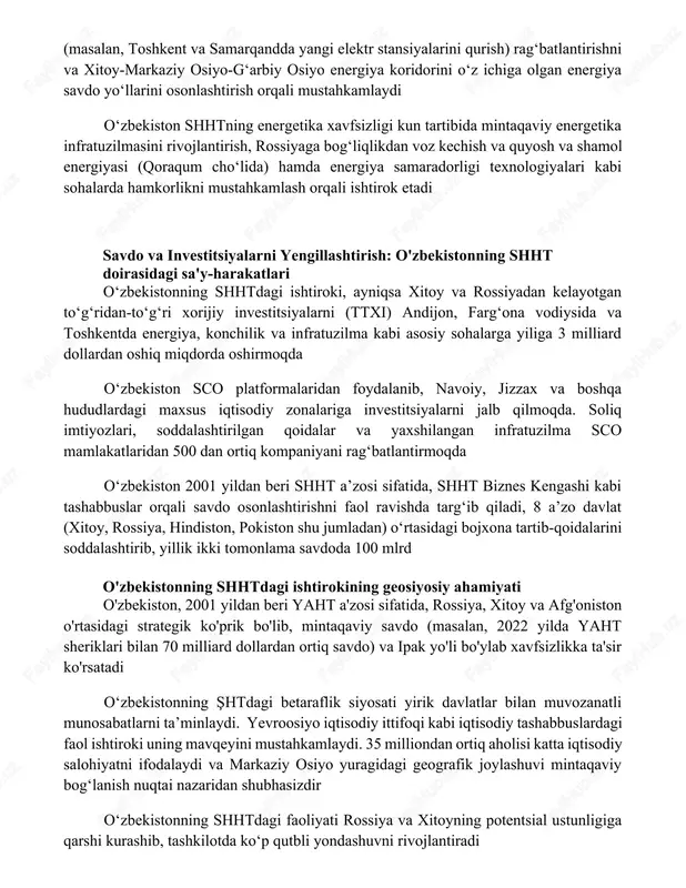rishni, energetika loyihalariga investitsiyalarni (masalan, toshkent va samarqandda yangi elektr stansiyalarini qurish) ragʻbatlantirishni va xitoy-markaziy osiyo-gʻarbiy osiyo energiya koridorini oʻz ichiga olgan energiya savdo yoʻllarini osonlashtirish orqali mustahkamlaydi oʻzbekiston shhtning energetika xavfsizligi kun tartibida mintaqaviy energetika infratuzilmasini rivojlantirish, rossiyaga bogʻliqlikdan voz kechish va quyosh va shamol energiyasi (qoraqum choʻlida) hamda energiya samaradorligi texnologiyalari kabi sohalarda hamkorlikni mustahkamlash orqali ishtirok etadi savdo va investitsiyalarni yengillashtirish: o'zbekistonning shht doirasidagi sa'y-harakatlari oʻzbekistonning shhtdagi ishtiroki, ayniqsa xitoy va rossiyadan kelayotgan toʻgʻridan-toʻgʻri xorijiy investitsiyalarni (ttxi) andijon, fargʻona vodiysida va toshkentda energiya, konchilik va infratuzilma kabi asosiy sohalarga yiliga 3 milliard dollardan oshiq miqdorda oshirmoqda oʻzbekiston sco platformalaridan foydalanib, navoiy, jizzax va boshqa hududlardagi maxsus iqtisodiy zonalariga investitsiyalarni jalb qilmoqda. soliq imtiyozlari, soddalashtirilgan qoidalar va yaxshilangan infratuzilma sco mamlakatlaridan 500 dan ortiq kompaniyani ragʻbatlantirmoqda oʻzbekiston 2001 yildan beri shht aʼzosi sifatida, shht biznes kengashi kabi tashabbuslar orqali savdo osonlashtirishni faol ravishda targʻib qiladi, 8 aʼzo davlat …