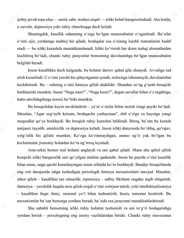 i va uni qabul qiladi. mana shu qabul qilish bosqichi ichki barqarorlik sari qo‘yilgan muhim qadamdir. inson bu paytda o‘zini kasallik bilan emas, unga qarshi kurashayotgan inson sifatida ko‘ra boshlaydi. bunday bosqichlarda ong osti darajasida ishga tushadigan psixologik himoya mexanizmlari mavjud. masalan, inkor qilish – kasallikni tan olmaslik; repressiya – salbiy fikrlarni ongdan siqib chiqarish; fantaziya – yaxshilik haqida orzu qilish orqali o‘zini xotirjam tutish; yoki intellektualizatsiya – kasallikni faqat ilmiy, rasional yo‘l bilan tushuntirib, hissiy tomonni bostirish. bu mexanizmlar ba’zan bemorga yordam beradi, ba’zida esa jarayonni murakkablashtiradi. shu sababli bemorning ichki ruhiy holatini tushunish va uni to‘g‘ri boshqarishga yordam berish – psixologning eng asosiy vazifalaridan biridir. chunki ruhiy muvozanat tiklansa, jismoniy sog‘ayish ham osonlashadi. inson ruhda yengsa, tan ham barvaqt yengiladi. kasallik holatida turli shaxs tiplarining (temperamentlarning) ichki kechinmalari qanday bo‘lishi haqida koʻrib chiqamiz : xolerik tipdagi bemorlar odatda hissiyotlarga tez beriladigan, kuchli, serharakat odamlar bo‘lishadi. ular kasallikni bilib …