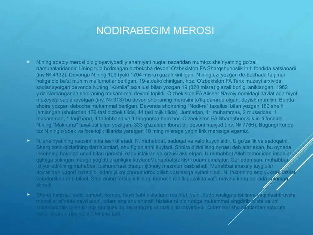lantiriladi. n. insonning eng yuksak fazilati vafodorlikda deb biladi. shoiraning forstojik tilidagi mebosh radifli gazalida vafo mavzui keng doirada kalamga olinadi. shoira himmat, sabr, qanoat, nomus, hayo kabi hislatlarni maʼrifat, yaʼni xudo vasliga erishishni yaqinlashtiruvchi manzillar sifatida qayd etadi, odam ana shu sharafli hislatlarni oʻz ruhiga mukammal singdirib olishi va uni sobitkadamlik bilan koʻngil ganjinasida asramogʻini obrazli qilib tasvirlaydi. odamzod shu sifatlardan maxrum boʻlar ekan, u riyo yoʻliga kirib ketadi. n. oʻz ijodida dunyoviylik bilan bir qatorda tasavvufning naqshbandiya yoʻnalishiga asoslangan bir butunlik orkali insonning jamiyat va tabiatga munosabatini ham, ilohiy muhab-bat yoʻlidagi ruhiy dunyosini ham juda goʻzal va jonli misralarda ifodalab beradi. n. sheʼrlarida islom ruhi, ta-savvuf taʼlimi va hayot falsafasini chuqur idrok etgan holda hayotga hamma vaqt umidbaxsh nigoh bilan qaraydi va undan yaxshilik urugʻini qidiradi. n. saroyda yashasa ham, oʻzini maʼnaviy jihatdan baxtiyor hisoblay olmas edi. shuning uchun ham u gʻazallaridan birida: "meni saltanat masnadida koʻrib, gumon …