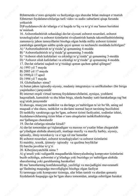 mlarini rivojlantirish hamda takomillashtirishning zamonaviy jahon tamoyillarini hisobga olgan holda milliy axborot tizimini yaratishga qaratilgan ushbu qoida qaysi qonun va nechanchi moddada keltirlgan? a) “axborotlashtirish to‘g‘risida”gi qonunning 4-modda b) “axborotlashtirish to‘g‘risida”gi qonunning 3-modda s) “axborot olish kafolatlari va erkinligi to‘g‘risida” gi qonunning 3-modda d) “axborot olish kafolatlari va erkinligi to‘g‘risida” gi qonunning 4-modda 17. davlat sirlarini saqlash to‘g‘risidagi qonun qachon qabul qilingan? a) 1993 yil 7 mayda b) 2005 yil 17 mayda s) 1998yil 17 aprel d) 1994 yil 7 mayda 18. globallashuv nima? a) butun jahon iqtisodiy-siyosiy, madaniy integratsiya va unifikalashuv (bir biriga yaqinlashuv) jarayonidir b) internet orqali virtual tarmoq foydalanuvchilarini, ayniqsa, yoshlarni haqoratlash, kamsitish va shu bilan birga, ularda bunday xatti-harakatlarga rag‘bat uyg‘otish jarayonidir s) shaxsga, muayyan tashkilot va davlatga yo‘naltirilgan ta’sir bo‘lib, uning asl maqsadi o‘sha shaxs, tashkilot va davlatni normal hayot tarzining buzilishini d) tashkiliy xarakterga ega bo‘lgan, axborot tizimi faoliyatini, xodimlar ishini, foydalanuvchilarning tizim bilan …