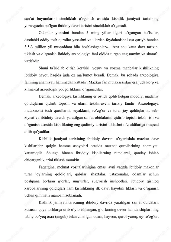 ayotini tiklash va o’rganish uchun qimmatli manba hisoblanadi. kishilik jamiyati tarixining ibtidoiy davrida yaratilgan san`at obidalari, xususan qoya toshlarga urib-o’yib ishlangan, g’orlarning devor hamda shiplarining tabiiy bo’yoq oxra (angob) bilan chizilgan odam, hayvon, qurol-yaroq, uy-ro’zg’or, mehnat qurollari va boshqa narsalarning rasmlari ham ibtidoiy tarixni o’rganishning muxim arxeologik man’basi xisoblanadi. ularning ahamiyati shu bilangina kifoyalanmaydi, unda ibtidoiy kishilarning kundalik hayotidan olingan ayrim voqea va hodisalar haqqoniylik bilan aks ettirilgan. ibtidoiy san’atning bunday ajoyib namunalari yer yuzining hamma burchaklarida keng tarqalgan. shuni nazarda tutish kerakki, xar bir arxeologik yodgorlik va buyumning o’ziga xos xususiyati bo’lib, ular kishilik (tarixining) hayotining u yoki bu tomonini tiklashga xizmat qiladi. mehnat qurollari kishilarning nimalar ishlab chiqarganliklari va qanday qilib tirikchilik o’tkazganliklarini o’rganish imkoniyatini bersa, o’lik ko’mish tartiblari ba`zi san`at obidalari esa ularning e`tiqodi qanday bo’lganini aks ettirishi mumkin. ibtidoiy odamlar yashagan turar joylar, makonlar, manzillar va qishloq xarobalarini o’rganilishi esa oila va ijtimoiy hayotda sodir bo’lgan …